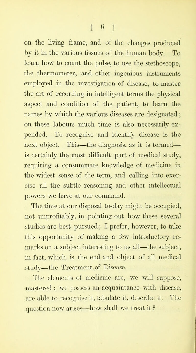 on the living frame, and of the changes produced by it in the various tissues of the human body. To learn how to count the pulse, to use the stethoscope, the thermometer, and other ingenious instruments employed in the investigation of disease, to master the art of recording in intelligent terms the physical aspect and condition of the patient, to learn the names by which the various diseases are designated; on these labours much time is also necessarily ex- pended. To recognise and identify disease is the next object. This—the diagnosis, as it is termed— is certainly the most difficult part of medical study, requiring a consummate knowledge of medicine in the widest sense of the term, and calling into exer- cise all the subtle reasoning and other intellectual powers we have at our command. The time at our disposal to-day might be occupied, not unprofitably, in pointing out how these several studies are best pursued; I prefer, however, to take this opportunity of making a few introductory re- marks on a subject interesting to us all—the subject, in fact, which is the end and object of all medical study—the Treatment of Disease. The elements of medicine are, we will suppose, mastered ; we possess an acquaintance with disease, are able to recognise it, tabulate it, describe it, The question now arises—how shall we treat it ?