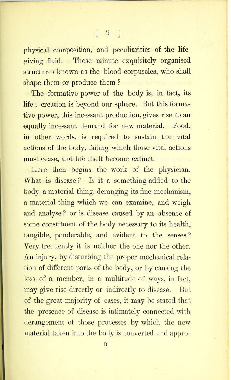 physical composition, and peculiarities of the life- giving fluid. Those minute exquisitely organised structures known as the blood corpuscles, who shall shape them or produce them ? The formative power of the body is, in fact, its life ; creation is beyond our sphere. But this forma- tive power, this incessant production, gives rise to an equally incessant demand for new material. Food, in other words, is required to sustain the vital actions of the body, failing which those vital actions must cease, and life itself become extinct. Here then begins the work of the physician. What is disease ? Is it a something added to the body, a material thing, deranging its fine mechanism, a material thing which we can examine, and weigh and analyse ? or is disease caused by an absence of some constituent of the body necessary to its health, tangible, ponderable, and evident to the senses ? Very frequently it is neither the one nor the other. An injury, by disturbing the proper mechanical rela- tion of different parts of the body, or by causing the loss of a member, in a multitude of ways, in fact, may give rise directly or indirectly to disease. But of the great majority of cases, it may be stated that the presence of disease is intimately connected with derangement of those processes by which the new material taken into the body is converted and appro- B