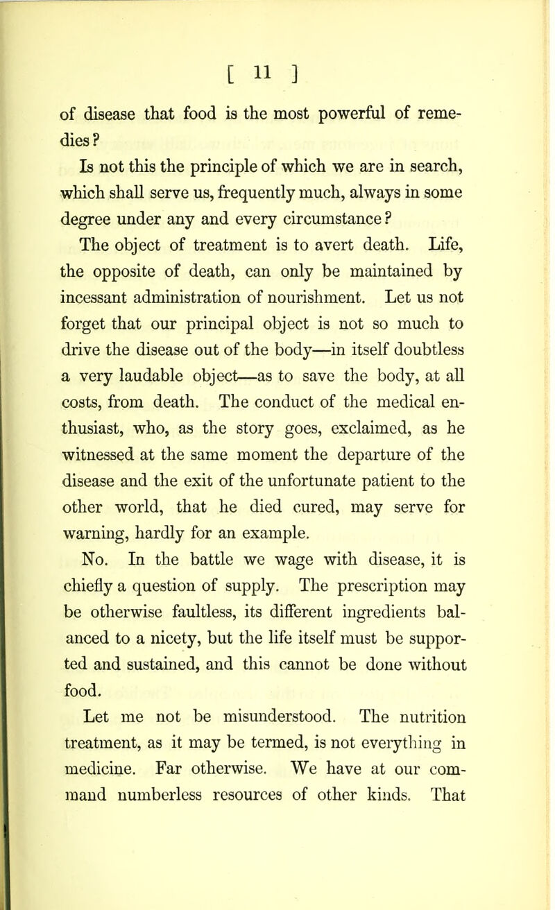 of disease that food is the most powerful of reme- dies? Is not this the principle of which we are in search, which shall serve us, frequently much, always in some degree under any and every circumstance ? The object of treatment is to avert death. Life, the opposite of death, can only be maintained by incessant administration of nourishment. Let us not forget that our principal object is not so much to drive the disease out of the body—in itself doubtless a very laudable object—as to save the body, at all costs, from death. The conduct of the medical en- thusiast, who, as the story goes, exclaimed, as he witnessed at the same moment the departure of the disease and the exit of the unfortunate patient to the other world, that he died cured, may serve for warning, hardly for an example. No. In the battle we wage with disease, it is chiefly a question of supply. The prescription may be otherwise faultless, its different ingredients bal- anced to a nicety, but the life itself must be suppor- ted and sustained, and this cannot be done without food. Let me not be misunderstood. The nutrition treatment, as it may be termed, is not everything in medicine. Far otherwise. We have at our com- mand numberless resources of other kinds. That