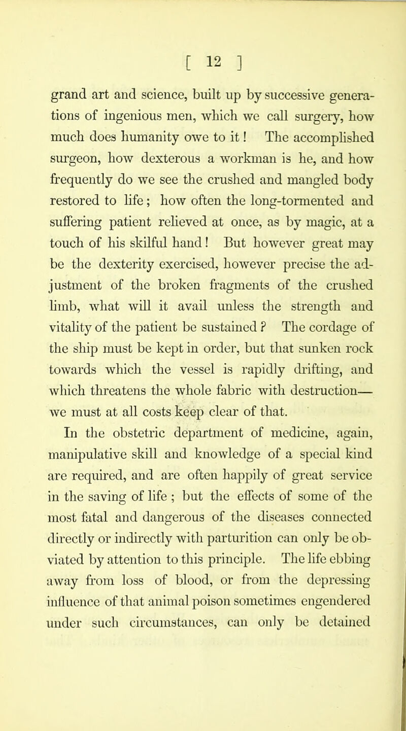 grand art and science, built up by successive genera- tions of ingenious men, which we call surgery, how much does humanity owe to it! The accomplished surgeon, how dexterous a workman is he, and how frequently do we see the crushed and mangled body restored to life; how often the long-tormented and suffering patient relieved at once, as by magic, at a touch of his skilful hand! But however great may be the dexterity exercised, however precise the ad- justment of the broken fragments of the crushed limb, what will it avail unless the strength and vitality of the patient be sustained ? The cordage of the ship must be kept in order, but that sunken rock towards which the vessel is rapidly drifting, and which threatens the whole fabric with destruction— we must at all costs keep clear of that. In the obstetric department of medicine, again, manipulative skill and knowledge of a special kind are required, and are often happily of great service in the saving of life ; but the effects of some of the most fatal and dangerous of the diseases connected directly or indirectly with parturition can only be ob- viated by attention to this principle. The life ebbing away from loss of blood, or from the depressing influence of that animal poison sometimes engendered under such circumstances, can only be detained