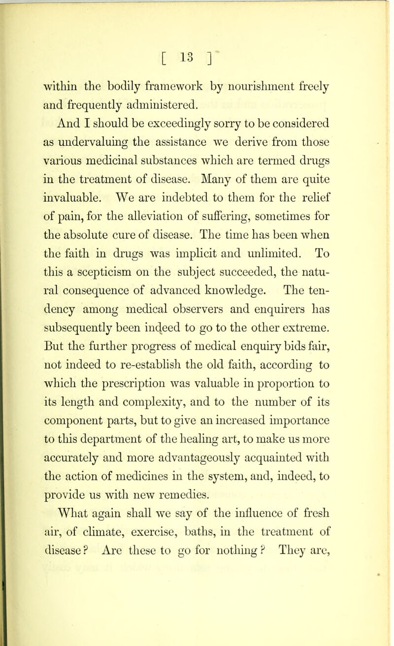 within the bodily framework by nourishment freely and frequently administered. And I should be exceedingly sorry to be considered as undervaluing the assistance we derive from those various medicinal substances which are termed drugs in the treatment of disease. Many of them are quite invaluable. We are indebted to them for the relief of pain, for the alleviation of suffering, sometimes for the absolute cure of disease. The time has been when the faith in drugs was implicit and unlimited. To this a scepticism on the subject succeeded, the natu- ral consequence of advanced knowledge. The ten- dency among medical observers and enquirers has subsequently been indeed to go to the other extreme. But the further progress of medical enquiry bids fair, not indeed to re-establish the old faith, according to which the prescription was valuable in proportion to its length and complexity, and to the number of its component parts, but to give an increased importance to this department of the healing art, to make us more accurately and more advantageously acquainted with the action of medicines in the system, and, indeed, to provide us with new remedies. What again shall we say of the influence of fresh air, of climate, exercise, baths, in the treatment of disease ? Are these to go for nothing ? They arc,