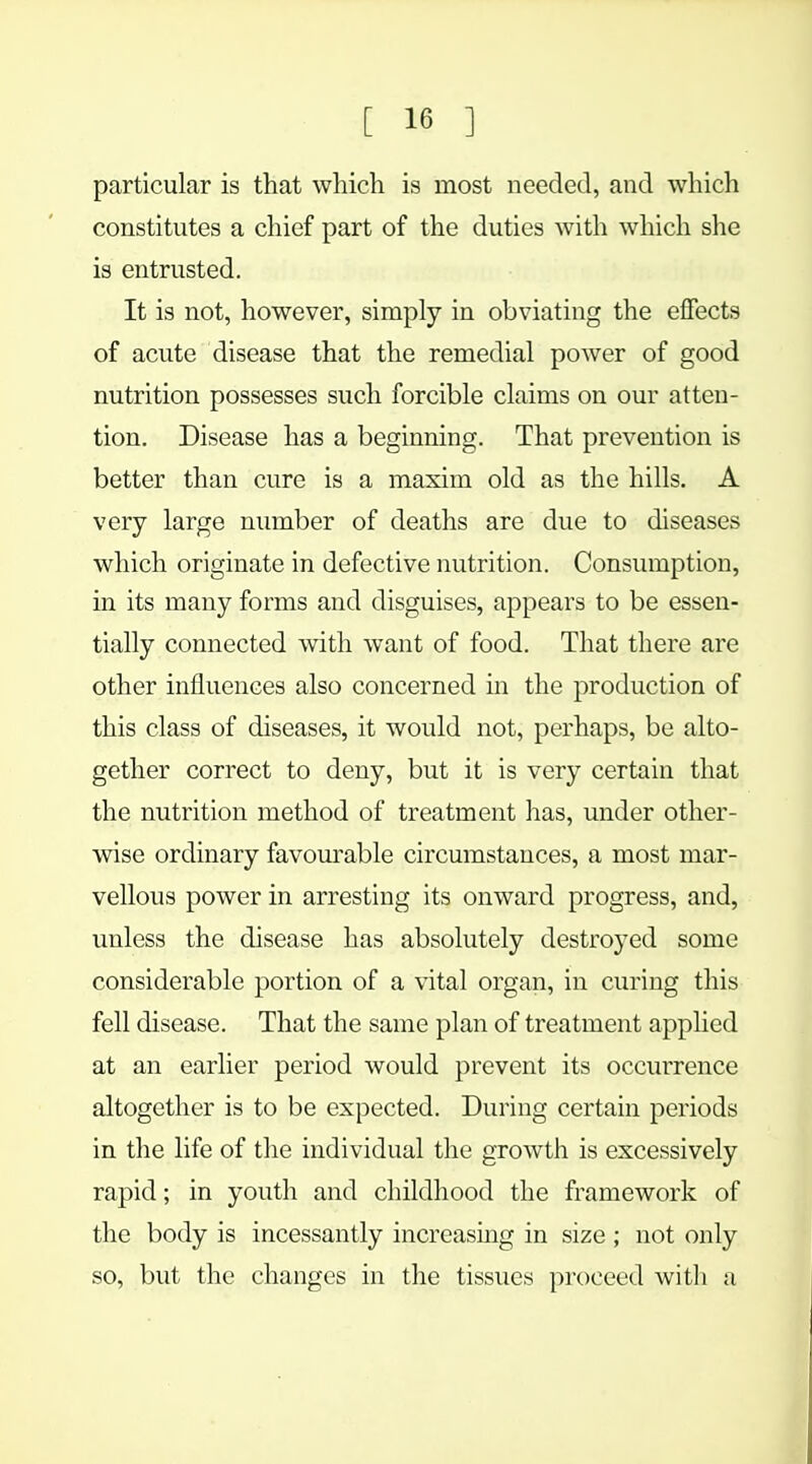 particular is that which is most needed, and which constitutes a chief part of the duties with which she is entrusted. It is not, however, simply in obviating the effects of acute disease that the remedial power of good nutrition possesses such forcible claims on our atten- tion. Disease has a beginning. That prevention is better than cure is a maxim old as the hills. A very large number of deaths are due to diseases which originate in defective nutrition. Consumption, in its many forms and disguises, appears to be essen- tially connected with want of food. That there are other influences also concerned in the production of this class of diseases, it would not, perhaps, be alto- gether correct to deny, but it is very certain that the nutrition method of treatment has, under other- wise ordinary favourable circumstances, a most mar- vellous power in arresting its onward progress, and, unless the disease has absolutely destroyed some considerable portion of a vital organ, in curing this fell disease. That the same plan of treatment applied at an earlier period would prevent its occurrence altogether is to be expected. During certain periods in the life of the individual the growth is excessively rapid; in youth and childhood the framework of the body is incessantly increasing in size ; not only so, but the changes in the tissues proceed with a