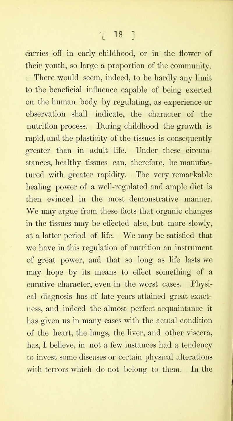 L 13 ] carries off in early childhood, or in the flower of their youth, so large a proportion of the community. There would seem, indeed, to be hardly any limit to the beneficial influence capable of being exerted on the human body by regulating, as experience or observation shall indicate, the character of the nutrition process. During childhood the growth is rapid, and the plasticity of the tissues is consequently greater than in adult life. Under these circum- stances, healthy tissues can, therefore, be manufac- tured with greater rapidity. The very remarkable healing power of a well-regulated and ample diet is then evinced in the most demonstrative manner. We may argue from these facts that organic changes in the tissues may be effected also, but more slowly, at a latter period of life. We may be satisfied that we have in this regulation of nutrition an instrument of great power, and that so long as life lasts we may hope by its means to effect something of a curative character, even in the worst cases. Physi- cal diagnosis has of late years attained great exact- ness, and indeed the almost perfect acquaintance it has given us in many cases with the actual condition of the heart, the lungs, the liver, and other viscera, has, I believe, in not a few instances had a tendency to invest some diseases or certain physical alterations with terrors which do not belong to them. In the