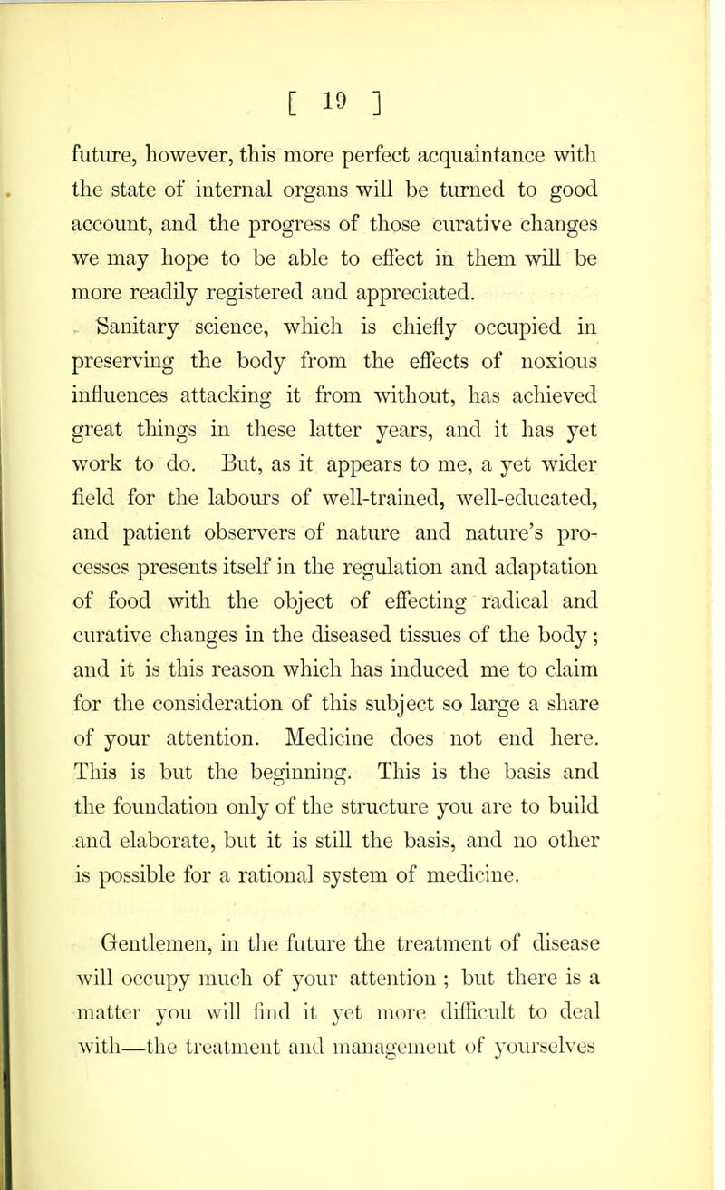 future, however, this more perfect acquaintance with the state of internal organs will be turned to good account, and the progress of those curative changes we may hope to be able to effect in them will be more readily registered and appreciated. Sanitary science, which is chiefly occupied in preserving the body from the effects of noxious influences attacking it from without, has achieved great things in these latter years, and it has yet work to do. But, as it appears to me, a yet wider field for the labours of well-trained, well-educated, and patient observers of nature and nature's pro- cesses presents itself in the regulation and adaptation of food with the object of effecting radical and curative changes in the diseased tissues of the body; and it is this reason which has induced me to claim for the consideration of this subject so large a share of your attention. Medicine does not end here. This is but the beginning. This is the basis and the foundation only of the structure you are to build and elaborate, but it is still the basis, and no other is possible for a rational system of medicine. Gentlemen, in the future the treatment of disease will occupy much of your attention ; but there is a matter you will find it yet more difficult to deal with—the treatment and management of yourselves