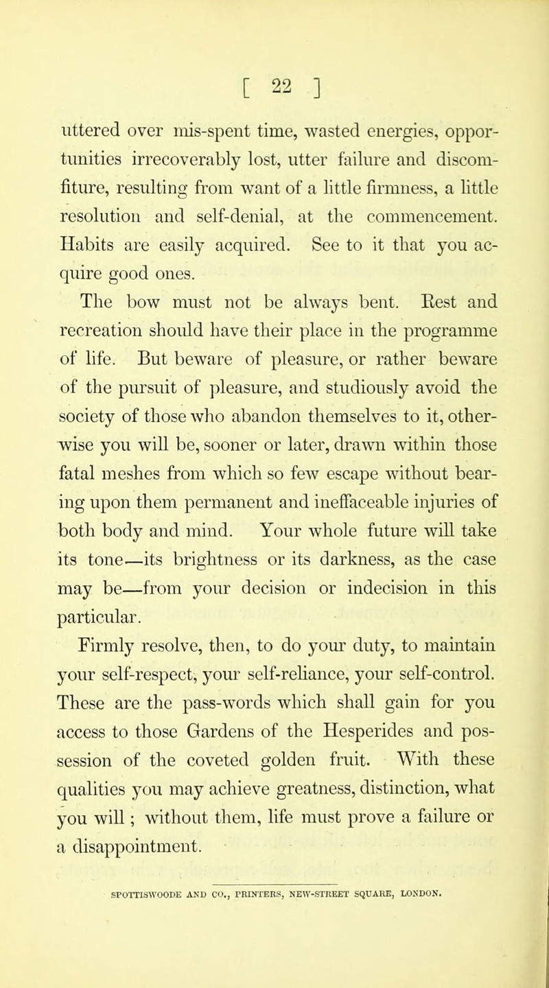 uttered over mis-spent time, wasted energies, oppor- tunities irrecoverably lost, utter failure and discom- fiture, resulting from want of a little firmness, a little resolution and self-denial, at the commencement. Habits are easily acquired. See to it that you ac- quire good ones. The bow must not be always bent. Rest and recreation should have their place in the programme of life. But beware of pleasure, or rather beware of the pursuit of pleasure, and studiously avoid the society of those who abandon themselves to it, other- wise you will be, sooner or later, drawn within those fatal meshes from which so few escape without bear- ing upon them permanent and ineffaceable injuries of both body and mind. Your whole future will take its tone—its brightness or its darkness, as the case may be—from your decision or indecision in this particular. Firmly resolve, then, to do your duty, to maintain your self-respect, your self-reliance, your self-control. These are the pass-words which shall gain for you access to those Gardens of the Hesperides and pos- session of the coveted golden fruit. With these qualities you may achieve greatness, distinction, what you will; without them, life must prove a failure or a disappointment. SPOTTISWOODE AND CO., PRINTERS, NEW-STREET SQUARE, LONDON.
