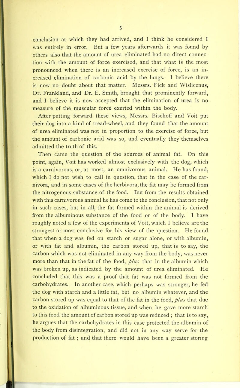 conclusion at which they had arrived, and I think he considered I was entirely in error. But a few years afterwards it was found by others also that the amount of urea eliminated had no direct connec- tion with the amount of force exercised, and that what is the most pronounced when there is an increased exercise of force, is an in- creased elimination of carbonic acid by the lungs. I believe there is now no doubt about that matter. Messrs. Fick and Wislicenus, Dr. Frankland, and Dr. E. Smith, brought that prominently forward, and I believe it is now accepted that the elimination of urea is no measure of the muscular force exerted within the body. After putting forward these views, Messrs. Bischoff and Voit put their dog into a kind of tread-wheel, and they found that the amount of urea eliminated was not in proportion to the exercise of force, but the amount of carbonic acid was so, and eventually they themselves admitted the truth of this. Then came the question of the sources of animal fat. On this point, again, Voit has worked almost exclusively with the dog, which is a carnivorous, or, at most, an omnivorous animal. He has found, which I do not wish to call in question, that in the case of the car- nivora, and in some cases of the herbivora, the fat may be formed from the nitrogenous substance of the food. But from the results obtained with this carnivorous animal he has come to the conclusion, that not only in such cases, but in all, the fat formed within the animal is derived from the albuminous substance of the food or of the body. I have roughly noted a few of the experiments of Voit, which I believe are the strongest or most conclusive for his view of the question. He found that when a dog was fed on starch or sugar alone, or with albumin, or with fat and albumin, the carbon stored up, that is to say, the carbon which was not eliminated in any way from the body, was never more than that in the fat of the food, plus that in the albumin which was broken up, as indicated by the amount of urea eliminated. He concluded that this was a proof that fat was not formed from the carbohydrates. In another case, which perhaps was stronger, he fed the dog with starch and a little fat, but no albumin whatever, and the carbon stored up was equal to that of the fat in the food, plus that due to the oxidation of albuminous tissue, and when he gave more starch to this food the amount of carbon stored up was reduced ; that is to say, he argues that the carbohydrates in this case protected the albumin of the body from disintegration, and did not in any way serve for the production of fat ; and that there would have been a greater storing