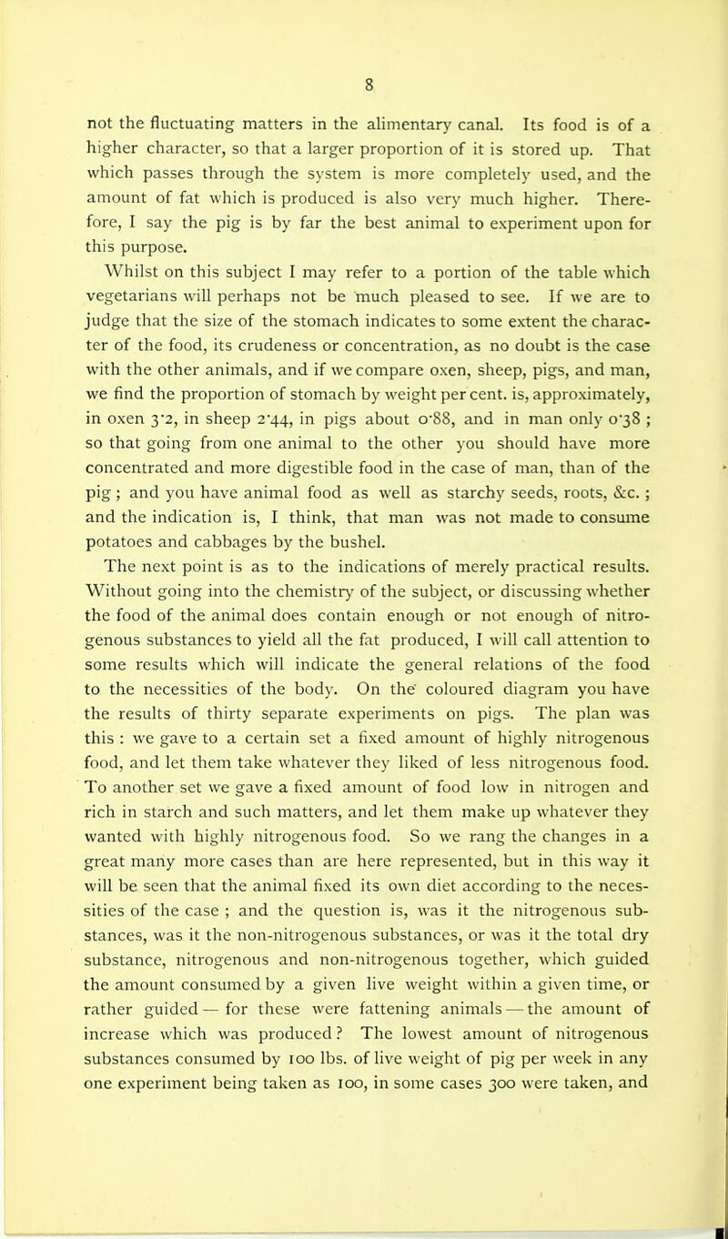 not the fluctuating matters in the alimentary canal. Its food is of a higher character, so that a larger proportion of it is stored up. That which passes through the system is more completely used, and the amount of fat which is produced is also very much higher. There- fore, I say the pig is by far the best animal to experiment upon for this purpose. Whilst on this subject I may refer to a portion of the table which vegetarians will perhaps not be much pleased to see. If we are to judge that the size of the stomach indicates to some extent the charac- ter of the food, its crudeness or concentration, as no doubt is the case with the other animals, and if we compare oxen, sheep, pigs, and man, we find the proportion of stomach by weight percent, is, approximately, in oxen yz, in sheep 2'44, in pigs about o-88, and in man only 038 ; so that going from one animal to the other you should have more concentrated and more digestible food in the case of man, than of the pig; and you have animal food as well as starchy seeds, roots, &c.; and the indication is, I think, that man was not made to consume potatoes and cabbages by the bushel. The next point is as to the indications of merely practical results. Without going into the chemistry of the subject, or discussing whether the food of the animal does contain enough or not enough of nitro- genous substances to yield all the fat produced, I will call attention to some results which will indicate the general relations of the food to the necessities of the body. On the' coloured diagram you have the results of thirty separate experiments on pigs. The plan was this : we gave to a certain set a fixed amount of highly nitrogenous food, and let them take whatever they liked of less nitrogenous food. To another set we gave a fixed amount of food low in nitrogen and rich in starch and such matters, and let them make up whatever they wanted with highly nitrogenous food. So we rang the changes in a great many more cases than are here represented, but in this way it will be seen that the animal fixed its own diet according to the neces- sities of the case ; and the question is, was it the nitrogenous sub- stances, was it the non-nitrogenous substances, or was it the total dry substance, nitrogenous and non-nitrogenous together, which guided the amount consumed by a given live weight within a given time, or rather guided—for these were fattening animals — the amount of increase which was produced ? The lowest amount of nitrogenous substances consumed by 100 lbs. of live weight of pig per week in any one experiment being taken as 100, in some cases 300 were taken, and