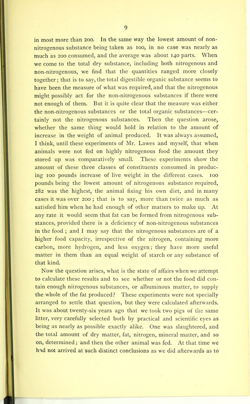 in most more than 200. In the same way the lowest amount of non- nitrogenous substance being taken as 100, in no case was nearly as much as 200 consumed, and the average was about 140 parts. When we come to the total dry substance, including both nitrogenous and non-nitrogenous, we find that the quantities ranged more closely together; that is to say, the total digestible organic substance seems to have been the measure of what was required, and that the nitrogenous might possibly act for the non-nitrogenous substances if there were not enough of them. But it is quite clear that the measure was either the non-nitrogenous substances or the total organic substances—cer- tainly not the nitrogenous substances. Then the question arose, whether the same thing would hold in relation to the amount of increase in the weight of animal produced. It was always assumed, I think, until these experiments of Mr. Lawes and myself, that when animals were not fed on highly nitrogenous food the amount they stored up was comparatively small. These experiments show the amount of these three classes of constituents consumed in produc- ing ICQ pounds increase of live weight in the different cases. 100 pounds being the lowest amount of nitrogenous substance required, 282 was the highest, the animal fixing his own diet, and in many cases it was over 200 ; that is to say, more than twice as much as satisfied him when he had enough of other matters to make up. At any rate it would seem that fat can be formed from nitrogenous sub- stances, provided there is a deficiency of non-nitrogenous substances in the food ; and I may say that the nitrogenous substances are of a higher food capacity, irrespective of the nitrogen, containing more carbon, more hydrogen, and less oxygen; they have more useful matter in them than an equal weight of starch or any substance of that kind. Now the question arises, what is the state of affairs when we attempt to calculate these results and to see whether or not the food did con- tain enough nitrogenous substances, or albuminous matter, to supply the whole of the fat produced.' These experiments were not specially arranged to settle that question, but they were calculated afterwards. It was about twenty-six years ago that we took two pigs of the same litter, very carefully selected both by practical and scientific eyes as being as nearly as possible exactly alike. One was slaughtered, and the total amount of dry matter, fat, nitrogen, mineral matter, and so on, determined; and then the other animal was fed. At that time we h-^d not arrived at such distinct conclusions as we did afterwards as to