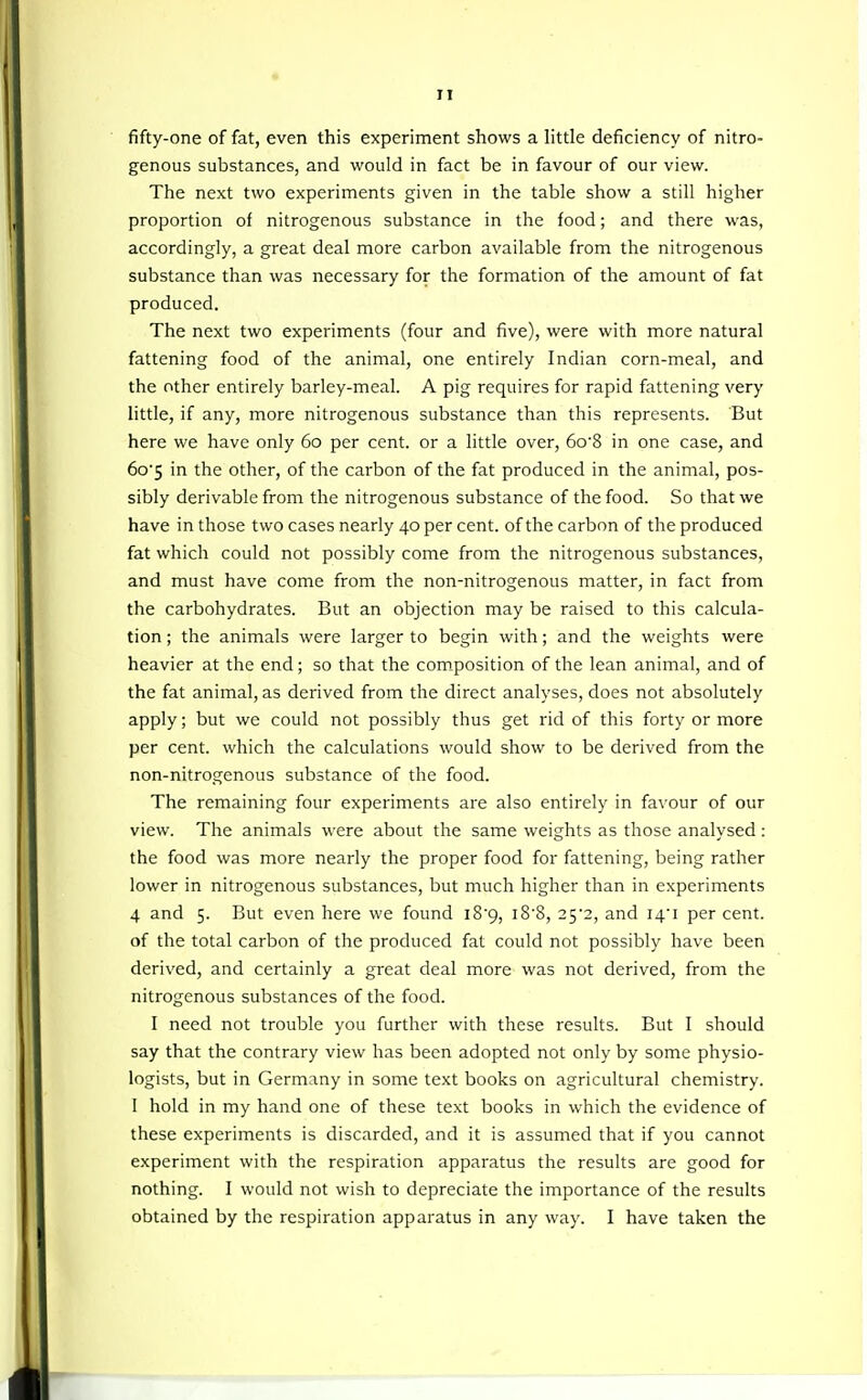 TI fifty-one of fat, even this experiment shows a little deficiency of nitro- genous substances, and would in fact be in favour of our view. The next two experiments given in the table show a still higher proportion of nitrogenous substance in the food; and there was, accordingly, a great deal more carbon available from the nitrogenous substance than was necessary for the formation of the amount of fat produced. The next two experiments (four and five), were with more natural fattening food of the animal, one entirely Indian corn-meal, and the other entirely barley-meal. A pig requires for rapid fattening very little, if any, more nitrogenous substance than this represents. But here we have only 60 per cent, or a little over, 6o'8 in one case, and 6o5 in the other, of the carbon of the fat produced in the animal, pos- sibly derivable from the nitrogenous substance of the food. So that we have in those two cases nearly 40 per cent, of the carbon of the produced fat which could not possibly come from the nitrogenous substances, and must have come from the non-nitrogenous matter, in fact from the carbohydrates. But an objection may be raised to this calcula- tion ; the animals were larger to begin with; and the weights were heavier at the end; so that the com.position of the lean animal, and of the fat animal, as derived from the direct analyses, does not absolutely apply; but we could not possibly thus get rid of this forty or more per cent, which the calculations would show to be derived from the non-nitrogenous substance of the food. The remaining four experiments are also entirely in favour of our view. The animals were about the same weights as those analysed: the food was more nearly the proper food for fattening, being rather lower in nitrogenous substances, but much higher than in experiments 4 and 5. But even here we found i89, i8'8, 2^2, and I4i per cent, of the total carbon of the produced fat could not possibly have been derived, and certainly a great deal more was not derived, from the nitrogenous substances of the food. I need not trouble you further with these results. But I should say that the contrary view has been adopted not only by some physio- logists, but in Germany in some text books on agricultural chemistry. 1 hold in my hand one of these text books in which the evidence of these experiments is discarded, and it is assumed that if you cannot experiment with the respiration apparatus the results are good for nothing. I would not wish to depreciate the importance of the results obtained by the respiration apparatus in any way. I have taken the