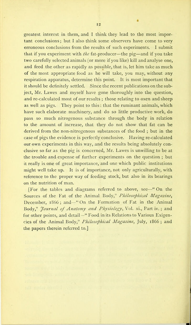 greatest interest in them, and I think they lead to the most impor- tant conclusions; but I also think some observers have come to very erroneous conclusions from the results of such experiments. I submit that if you experiment with the fat-producer—the pig—and if you take two carefully selected animals (or more if you like) kill and analyse one, and feed the other as rapidly as possible, that is, let him take as much of the most appropriate food as he will take, you may, without any respiration apparatus, determine this point. It is most important that it should be definitely settled. Since the recent publications on the sub- ject, Mr. Lawes and myself have gone thoroughly into the question, and re-calculated most of our results ; those relating to oxen and sheep as well as pigs. They point to this: that the ruminant animals, which have such elaborate machinery, and do so little productive work, do pass so much nitrogenous substance through the body in relation to the amount of increase, that they do not show that fat can be derived from the non-nitrogenous substances of the food ; but in the case of pigs the evidence is perfectly conclusive. Having re-calculated our own experiments in this way, and the results being absolutely con- clusive so far as the pig is concerned, Mr. Lawes is unwilling to be at the trouble and expense of further experiments on the question ; but it really is one of great importance, and one which public institutions might well take up. It is of importance, not only agriculturally, with reference to the proper way of feeding stock, but also in its bearings on the nutrition of man. [For the tables and diagrams referred to above, see— On the Sources of the Fat of the Animal Body, Philosophical Magazine, December, 1866; and—On the Formation of Fat in the Animal IJody, Journal of Anatomy and Physiology, Vol. xi.. Part iv. ; and for other points, and detail— Food in its Relations to Various Exigen- cies of the Animal Body, Philosophical Magazine, July, 1866 ; and the papers therein referred to.]