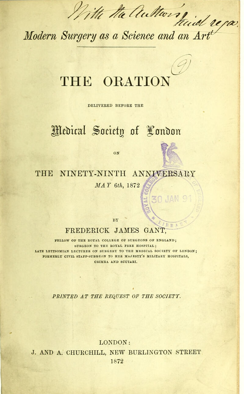 Modern Surgery as a Science and an Arr (3 THE ORATION DELIVEEED BEFORE THE THE NINETY-NINTH ANNIVERSARY MAY 6th, 1872 1« V v> ■. BY 7--.^ FREDERICK JAMES GANl^- - PBLLOW OF THE BOYAL COLLEGE OF SUEGE0N8 OF EKGLAND ; bUEGEON 10 THE EOYAL FEBE HOSPITAL ; LATE LETTSOMIAJT LECTUEEE ON SUEGEBT TO THE MEDICAL SOCIETY OF LOXDON J FOEMEELY CIVIL STAFF-SUEQEON TO HEE MAJESTY'S MILIIABX HOSPITALS, CBIMEA ANJ} SCUTABI. PRINTED AT THE REQUEST OP TEE SOCIETY. LONDON: J. AND A. CHUKCHILL, NEW BUELINGTON STREET 1872