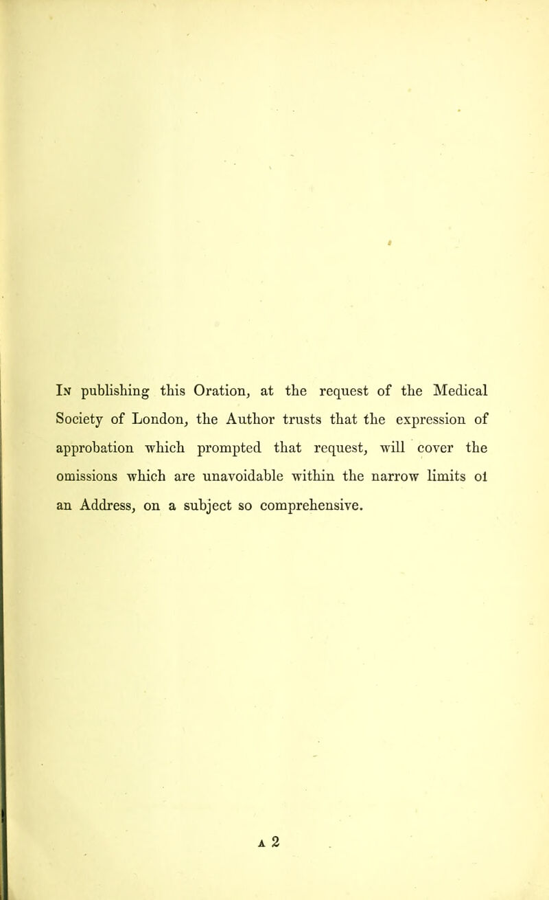 I In publishing this Oration, at the request of the Medical Society of London, the Author trusts that the expression of approbation which prompted that request, will cover the omissions which are unavoidable within the narrow limits oi an Address, on a subject so comprehensive. a2