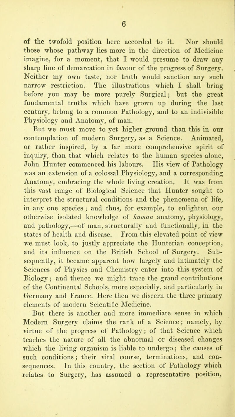 of the twofold position here accorded to it. Nor should those whose pathway lies more in the direction of jNIedicine imagine, for a moment, that I would presume to draw any sharp line of demarcation in favour of the progress of Surgery. Neither my own taste, nor truth would sanction any such narrow restriction. The illustrations which I shall bring before you may be more purely Surgical; but the great fundamental truths which have grown up during the last century, belong to a common Pathology, and to an indivisible Physiology and Anatomy, of man. But we must move to yet higher ground than this in our contemplation of modern Surgery, as a Science. Animated, or rather inspired, by a far moi'e comprehensive spirit of inquiry, than that which relates to the human species alone, John Hunter commenced his labours. His view of Pathology was an extension of a colossal Physiology, and a corresponding Anatomy, embracing the whole living creation. It was from this vast range of Biological Science that Hunter sought to interpret the structural conditions and the phenomena of life, in any one species ; and thus, for example, to enlighten our otherwise isolated knowledge of human anatomy, physiology, and pathology,—of man, structurally and functionally, in the states of health and disease. From this elevated point of view we must look, to justly appreciate the Hunterian conception, and its influence on the British School of Surgery. Sub- sequently, it became apparent how largely and intimately tlie Sciences of Physics and Chemistry enter into this system of Biology; and thence we might trace the grand contributions of the Continental Schools, more especially, and particularly in Germany aud France. Here then we discern the three primary elements of modern Scientific Medicine. But there is another and more immediate sense in which Modern Surgery claims the rank of a Science; namely, by virtue of the progress of Pathology; of that Science which teaches the nature of all the abnormal or diseased changes which the living organism is liable to undergo; the causes of such conditions; their vital course, terminations, and con- sequences. In this country, the section of Pathology which relates to Surgery, has assumed a representative position.