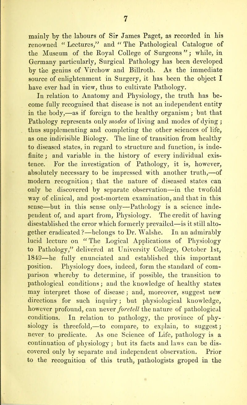 mainly by the labours of Sir James Paget, as recorded in his renowned  Lectures, and  The Pathological Catalogue of the Museum of the Royal College of Surgeons; while, in. Germany particularly, Surgical Pathology has been developed by the genius of Virchow and Billroth. As the immediate source of enlightenment in Surgery, it has been the object I have ever had in view, thus to cultivate Pathology. In relation to Anatomy and Physiology, the truth has be- come fully recognised that disease is not an independent entity in the body,—as if foreign to the healthy organism; but that Pathology represents only modes of living and modes of dying ; thus supplementing and completing the other sciences of life, as one indivisible Biology. The line of transition from healthy to diseased states, in regard to structure and function, is inde- finite ; and variable in the history of every individual exis- tence. For the investigation of Pathology, it is, however, absolutely necessary to be impressed with another truth,—of modern recognition; that the nature of diseased states can only be discovered by separate observation—in the twofold way of clinical, and post-mortem examination, and that in this sense—but in this sense only—Pathology is a science inde- pendent of, and apart from. Physiology. The credit of having disestablished the error which formerly prevailed—is it still alto- gether eradicated ?—belongs to Dr. Walshe. In an admirably lucid lecture on  The Logical Applications of Physiology to Pathology, delivered at University College, October 1st, 184-9—he fully enunciated and established this important position. Physiology does, indeed, form the standard of com- parison whereby to determine, if possible, the transition to pathological conditions; and the knowledge of healthy states may interpret those of disease; and, moreover, suggest new directions for such inquiry; but physiological knowledge, however profound, can never foretell the nature of pathological conditions. In relation to pathology, the province of phy- siology is threefold,—to compare, to explain, to suggest; never to predicate. As one Science of Life, pathology is a continuation of physiology; but its facts and laws can be dis- covered only by separate and independent observation. Prior to the recognition of this truth, pathologists groped in the