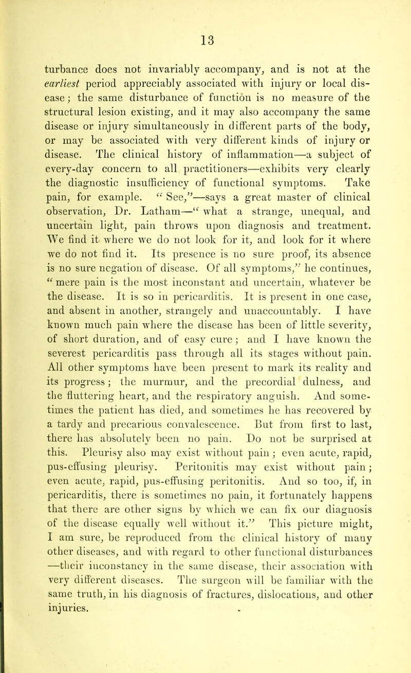 turbance does not invariably accompanyj and is not at tbe earliest pei'iod appreciably associated with injury or local dis- ease ; the same disturbance of function is no measure of the structural lesion existing, and it may also accompany the same disease or injury simultaneously in diflFerent parts of the body, or may be associated with very diflFerent kinds of injury or disease. The clinical history of inflammation—a subject of every-day concern to all practitioners—exhibits very clearly the diagnostic insufficiency of functional symptoms. Take pain, for example.  See/'—says a great master of clinical observation, Dr. Latham— what a strange, unequal, and uncertain light, pain throws upon diagnosis and treatment. We find it where we do not look for it, and look for it where we do not find it. Its presence is no sure proof, its absence is no sure negation of disease. Of all symptoms,^' he continues,  mere pain is the most inconstant and iincertain, whatever be the disease. It is so in pericarditis. It is present in one case, and absent in another, strangely and unaccountably. I have known much pain where the disease has been of little severity, of short duration, and of easy cure; and I have known the severest pericarditis pass through all its stages without pain. All other symptoms have been present to mark its reality and its progress; the murmur, and the precordial dulness, and the fluttering heart, and the respiratory anguish. And some- times the patient has died, and sometimes he has recovered by a tardy and precarious convalescence. But from first to last, there has absolutely been no pain. Do not be surprised at this. Pleurisy also may exist without pain; even acute, rapid, pus-eflFusing pleurisy. Peritonitis may exist without pain; even acute, rapid, pus-eflFusing peritonitis. And so too, if, in pericarditis, there is sometimes no pain, it fortunately happens that there are other signs by which we can fix our diagnosis of the disease equally well without it. This picture might, I am sure, be reproduced from the clinical history of many other diseases, and with regard to other functional disturbances —their inconstancy in the same disease, their association with very diflFerent diseases. The surgeon will be familiar with the same truth, in his diagnosis of fractures, dislocations, and other injuries.