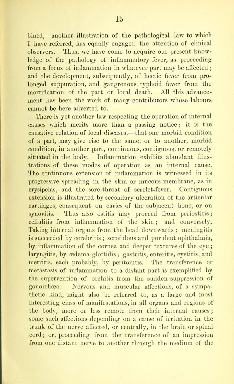 bined,—another illustration of the pathological law to which I have referred, has equally engaged the attention of clinical observers. Thus, we have come to acquire our present know- ledge of the pathology of inflammatory fever, as proceeding from a focus of inflammation in whatever part may be affected; and the development, subsequently, of hectic fever from pro- longed suppuration, and gangrenous typhoid fever from the mortification of the part or local death. All this advance- ment has been the work of many contributors whose labours cannot be here adverted to. There is yet another law respecting the operation of internal causes which merits more than a passing notice; it is the causative relation of local diseases,—that one morbid condition of a part, may give rise to the same, or to another, morbid condition, in another part, continuous, contiguous, or remotely situated in the body. Inflammation exhibits abundant illus- trations of these modes of operation as an internal cause. The continuous extension of inflammation is witnessed in its progressive spreading in the skin or mucous membrane, as in erysipelas, and the sore-throat of scarlet-fever. Contiguous extension is illustrated by secondary ulceration of the articular cartilages, consequent on caries of the subjacent bone, or on synovitis. Thus also ostitis may proceed from periostitis; cellulitis from inflammation of the skin; and conversely. Taking internal organs from the head downwards; meningitis is succeeded by cerebritis ; scrofulous and purulent ophthalmia, by inflammation of the cornea and deeper textures of the eye; laryngitis, by oedema glottidis; gastritis, enteritis, cystitis, and metritis, each probably, by peritonitis. The transference or metastasis of inflammation to a distant part is exemplified by the supervention of orchitis from the sudden suppression of gonorrhoea. Nervous and muscular affections, of a sympa- thetic kind, might also be referred to, as a large and most interesting class of manifestations, in all organs and regions of the body, more or less remote from their internal causes; some such affections depending on a cause of irritation in the trunk of the nerve afi'eeted, or centrally, in the brain or spinal cordj or, proceeding from the transference of an impression from one distant nerve to another through the medium of the