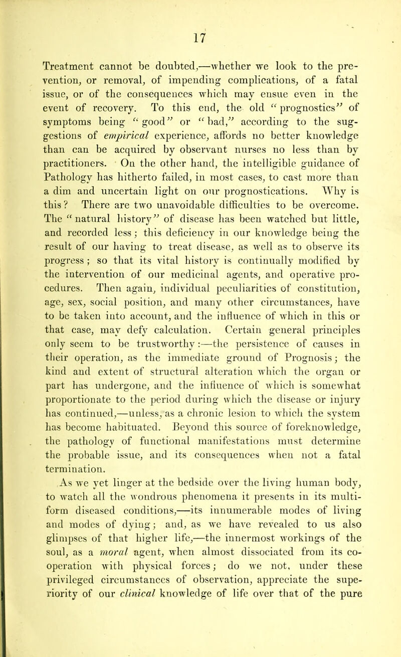 Treatment cannot be doubted,—whether we look to the pre- vention, or removal, of impending complications, of a fatal issue, or of the consequences which may ensue even in the event of recovery. To this end, the old  prognostics of symptoms being good or had, according to the sug- gestions of empirical experience, affords no better knowledge than can be acquired by observant nurses no less than by practitioners. Ou the other hand, the intelligible guidance of Pathology has hitherto failed, in most cases, to cast more than a dim and uncertain light on our prognostications. Why is this? There are two unavoidable difficulties to be overcome. The natural history of disease has been watched but little, and recorded less; this deficiency in our knowledge being the result of our having to treat disease, as well as to observe its progress ; so that its vital history is continually modified by the intervention of our medicinal agents, and operative pro- cedures. Then again, individual peculiarities of constitution, age, sex, social position, and many other circumstances, have to be taken into account, and the influence of which in this or that case, may defy calculation. Certain general principles only seem to be trustworthy :—the persistence of causes in their operation, as the immediate ground of Prognosis; the kind and extent of structural alteration which the organ or part has undergone, and the influence of which is somewhat proportionate to the period during which the disease or injury has continued,—unless, as a chronic lesion to which the system has become habituated. Beyond this source of foreknowledge, the pathology of functional manifestations must determine the probable issue, and its consequences when not a fatal termination. As we yet linger at the bedside over the living human body, to watch all the wondrous phenomena it presents in its multi- form diseased conditions,—its innumerable modes of living and modes of dying; and, as we have revealed to us also glimpses of that higher life,—the innermost Avorkings of the soul, as a moral agent, when almost dissociated from its co- operation with physical forces; do Ave not, under these privileged circumstances of observation, appreciate the supe- riority of our clinical knowledge of life over that of the pure