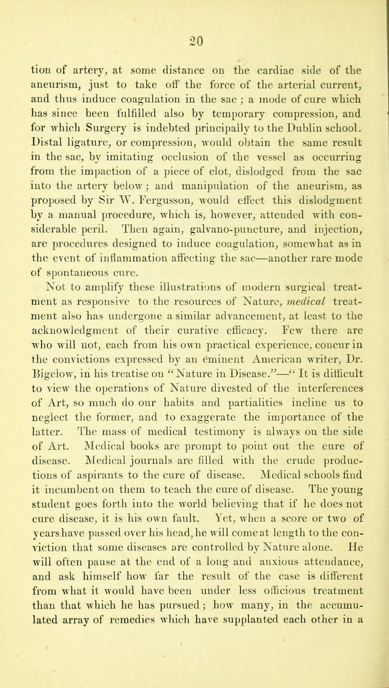 tion of artery, at some distance on the cardiac side of the aneurism, just to take olf the force of the arterial current, and thus induce coagulation in the sac ; a mode of cure which has since been fulfilled also by temporary compression, and for which Surgery is indebted principally to the Dublin school. Distal ligature, or compression, would obtain the same result in the sac, by imitating occlusion of the vessel as occurring from the impaction of a jnece of clot, dislodged from the sac into the artery below; and manipulation of the aneurism, as proposed by Sir W. Fergusson, would effect this dislodgment by a manual procedure, which is, however, attended with con- siderable peril. Then again, galvano-puncture, and injection, are procedures designed to induce coagulation, somewhat as in the event of inflammation afiecting the sac—another rare mode of spontaneous cure. Not to amplify these illustrations of modern surgical treat- ment as responsive to the resources of Nature, medical treat- ment also has undergone a similar advancement, at least to tlie acknowledgment of their curative efficacy. Few there are who will not, each from his own practical experience, concur in the convictions expressed by an eminent American writer. Dr. Bigelow, in his treatise on Nature in Disease.— It is difficult to view the operations of Nature divested of the interferences of Art, so much do our habits and partialities incline us to neglect the former, and to exaggerate the importance of the latter. The mass of medical testimony is always ou the side of Art. Medical books are prompt to point out the cure of disease. Medical journals are filled with tlie crude produc- tions of aspirants to the cure of disease. Medical schools find it incumbent on them to teach the cure of disease. The young student goes forth into the world believing that if he does not cure disease, it is his own fault. Yet, when a score or two of years have passed over his head, he will come at length to the con- viction that some diseases are controlled by Nature alone. He will often pause at the end of a long and anxious attendance, and ask himself how far the result of the case is different from what it would have been under less officious treatment than that which he has pursued ; how many, in the accumu- lated array of remedies which have supplanted each other in a
