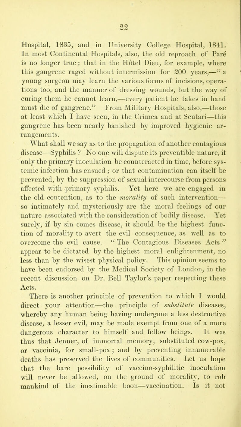 Hospital, 1835, and in University College Hospital, 18-11. In most Continental Hospitals, also, the old reproach of Pare is no longer true; that in the Hotel Dieu, for exaroplc, where this gangrene raged without intermission for 200 years,— a young surgeon may learn the various forms of incisions, opera- tions too, and the manner of dressing wounds, but the way of curing them he cannot learn,—every patient he takes in hand must die of gangrene. From Military Hospitals, also,—those at least which I have seen, in the Crimea and at Scutari—this gangrene has been nearly banished by improved hygienic ar- rangements. What shall we say as to the propagation of another contagious disease—Syphilis ? No one will dispute its preveutible nature, it only the primary inoculation be counteracted in time, before sys- temic infection has ensued; or that contamination can itself be prevented, by the suppression of sexual intercourse from persons affected with primary syphilis. Yet here we are engaged in the old contention, as to the morality of such intervention— so intimately and mysteriously are the moral feelings of our nature associated with the consideration of bodily disease. Yet surely, if by sin comes disease, it should be the highest func- tion of morality to avert the evil consequence, as well as to overcome the evil cause.  The Contagious Diseases Acts  appear to be dictated by the highest moral enlightenment, no less than by the wisest physical policy. This opinion seems to have been endorsed by the Medical Society of London, in the recent discussion on Dr. Bell Taylor's paper respecting these Acts. There is another principle of prevention to which I would direct your attention—the principle of substitute diseases, whereby any human being having undergone a less destructive disease, a lesser evil, may be made exempt from one of a more dangerous character to himself and fellow beings. It was thus that Jenner, of immortal memory, substituted cow-pox, or vaccinia, for small-pox; and by preventing innumerable deaths has preserved the lives of communities. Let us hope that the bare possibility of vaccino-syphilitic inoculation will never be allowed, on the ground of morality, to rob mankind of the inestimable boon—vaccination. Is it not