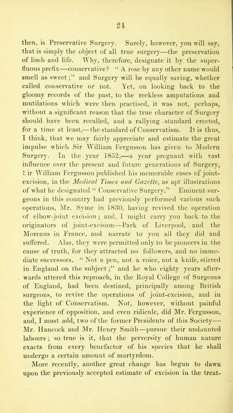 then, is Preservative Surgery. Surely, however, you will say, that is simply the object of all true surgery—the preservation of limb and life. Why, therefore, designate it by the super- fluous prefix—conservative?  A rose by any other name would smell as sweet; and Surgery will be equally saving, whether called conservative or not. Yet, on looking back to the gloomy records of the past, to the reckless amputations and mutilations which were then practised, it was not, perhaps, without a significant reason that the true character of Surgery should have been recalled, and a rallying standard erected, for a time at least,—the standard of Conservatism. It is thus, I think, that we may fairly appreciate and estimate the great impulse which Sir William Fergusson has given to jModern Surgery. In the year 1852,—a year pregnant with vast influence over the present and future generations of Surgery, k ir William Fergusson published his memorable cases of joint- excision, in the Medical Times and Gazette, as apt illustrations of what he designated  Conservative Surgery.'^ Eminent sur- geons in this country had previously performed various such operations, Mr. Syme in 1830, having revived the operation of elbow-joint excision ; and. I might carry you back to tlie originators of joint-excision—Park of Liverpool, and the Moreaus in France, and narrate to you all they did and suffered. Alas, they were permitted only to be pioneers in the cause of truth, for they attracted no followers, and no imme- diate successors.  Not a pen, not a voice, not a knife, stirred in England on the subject; and he who eighty years after- wards uttered this reproach, in the Royal College of Surgeons of England, had been destined, principally among British surgeons, to revive the operations of joint-excision, and in the light of Conservatism. Not, however, without painful experience of opposition, and even ridicule, did Mr. Fergusson, and, I must add, two of the former Presidents of this Society— Mr. Hancock and Mr. Henry Smith—pui'sue their undaunted labours ; so true is it, that the perversity of human nature exacts from every benefactor of his species that he shall undergo a certain amount of martyrdom. More recently, another great change has begun to dawn upon the previously accepted estimate of excision in the treat-