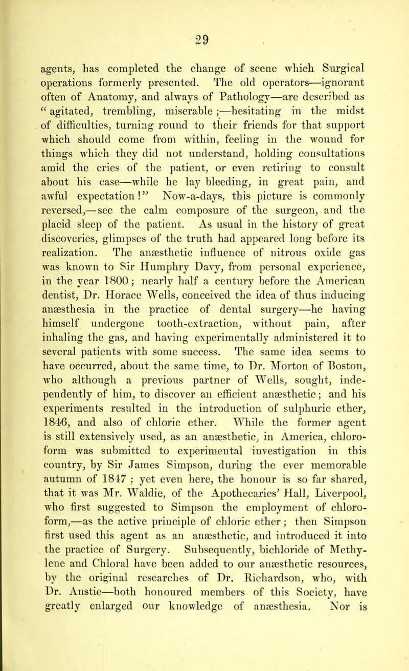 agents, has completed the change of scene which Surgical operations formerly presented. The old operators—ignorant often of Anatomy, and always of Pathology—are described as  agitated, trembling, miserable;—hesitating in the midst of difficulties, turning round to their friends for that support which should come from within, feeling in the wound for things which they did not understand, holding consultations amid the cries of the patient, or even retiring to consult about his case—while he lay bleeding, in great pain, and awful expectation! Now-a-days, this picture is commonly reversed,— see the calm composure of the surgeon, and the placid sleep of the patient. As usual in the history of great discoveries, glimpses of the truth had appeared long before its realization. The anaesthetic influence of nitrous oxide gas was known to Sir Humphry Davy, from personal experience, in the year 1800; nearly half a century before the American dentist. Dr. Horace Wells, conceived the idea of thus inducing anaesthesia in the practice of dental surgery—he having himself undergone tooth-extraction, without pain, after inhaling the gas, and having experimentally administered it to several patients with some success. The same idea seems to have occurred, about the same time, to Dr. Morton of Boston, who although a previous partner of Wells, sought, inde- pendently of him, to discover an efficient anaesthetic; and his experiments resulted in the introduction of sulphuric ether, IS^^G, and also of chloric ether. ^Vhile the former agent is still extensively used, as an anaesthetic, in America, chloro- form was submitted to experimental investigation in this country, by Sir James Simpson, during the ever memorable autumn of 1847 : yet even here, the honour is so far shared, that it was Mr. Waldie, of the Apothecaries' Hall, Liverpool, who first suggested to Simpson the employment of chloro- form,—as the active principle of chloric ether; then Simpson first used this agent as an anaesthetic, and introduced it into the practice of Surgery. Subsequently, bichloride of Methy- lene and Chloral have been added to owr anaesthetic resources, by the original researches of Dr. Richardson, who, with Dr. Anstie—both honoured members of this Society, have greatly enlarged our knowledge of anaesthesia. Nor is