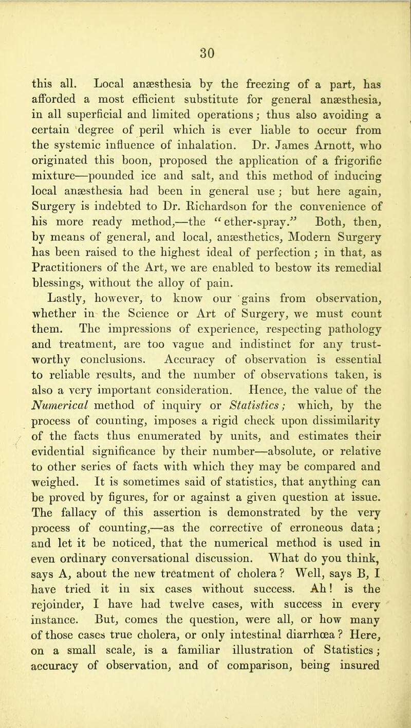 this all. Local anaesthesia by the freezing of a part, has afforded a most efficient substitute for general anaesthesia, in all superficial and limited operations; thus also avoiding a certain degree of peril which is ever liable to occur from the systemic influence of inhalation. Dr. James Arnott, who originated this boon, proposed the application of a frigorific mixture—pounded ice and salt, and this method of inducing local anaesthesia had been in general use; but here again, Surgery is indebted to Dr. Richardson for the convenience of his more ready method,—the  ether-spray.^'' Both, then, by means of general, and local, anaesthetics. Modern Surgery has been raised to the highest ideal of perfection ; in that, as Practitioners of the Art, we are enabled to bestow its remedial blessings, without the alloy of pain. Lastly, however, to know our gains from observation, whether in the Science or Art of Surgery, we must count them. The impressions of experience, respecting pathology and treatment, are too vague and indistinct for any trust- worthy conclusions. Accuracy of observation is essential to reliable results, and the number of observations taken, is also a very important consideration. Hence, the value of the Numerical method of inquiry or Statistics; which, by the process of counting, imposes a rigid check upon dissimilarity of the facts thus enumerated by units, and estimates their evidential significance by their number—absolute, or relative to other series of facts with which they may be compared and weighed. It is sometimes said of statistics, that anything can be proved by figures, for or against a given question at issue. The fallacy of this assertion is demonstrated by the very process of counting,—as the corrective of erroneous data; and let it be noticed, that the numerical method is used in even ordinary conversational discussion. What do you think, says A, about the new treatment of cholera ? Well, says B, I have tried it in six cases without success. Ah! is the rejoinder, I have had twelve cases, with success in every instance. But, comes the question, were all, or how many of those cases true cholera, or only intestinal diarrhoea ? Here, on a small scale, is a familiar illustration of Statistics; accuracy of observation, and of comparison, being insured