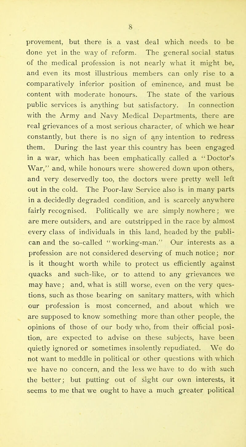 provement, but there is a vast deal which needs to be done yet in the way of reform. The general social status of the medical profession is not nearly what it might be, and even its most illustrious members can only rise to a comparatively inferior position of eminence, and must be content with moderate honours. The state of the various public services is anything but satisfactory. In connection with the Army and Navy Medical Departments, there are real grievances of a most serious character, of which we hear constantly, but there is no sign of any intention to redress thetn. During the last year this country has been engaged in a war, which has been emphatically called a Doctor's War, and, while honours were showered down upon others, and very deservedly too, the doctors were pretty well left out in the cold. The Poor-law Service also is in many parts in a decidedly degraded condition, and is scarcely anywhere fairly recognised. Politically we are simply nowhere ; we are mere outsiders, and are outstripped in the race by almost every class of individuals in this land, headed by the publi- can and the so-called working-man. Our interests as a profession are not considered deserving of much notice; nor is it thought worth while to protect us efficiently against quacks and such-like, or to attend to any grievances we may have; and, what is still worse, even on the very ques- tions, such as those bearing on sanitary matters, with which cur profession is most concerned, and about which we are supposed to know something more than other people, the opinions of those of our body who, from their official posi- tion, are expected to advise on these subjects, have been quietly ignored or sometimes insolently repudiated. We do not want to meddle in political or other questions with which we have no concern, and the less we have to do with such the better; but putting out of sight our own interests, it seems to me that we ought to have a much greater political