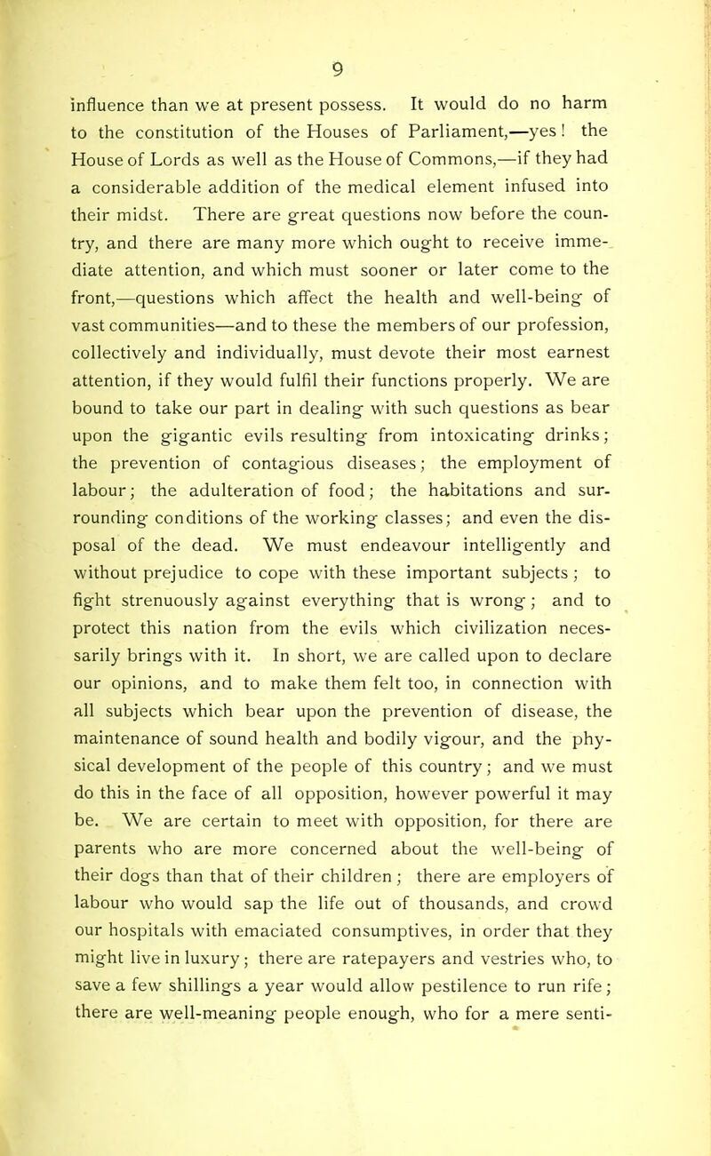 influence than we at present possess. It would do no harm to the constitution of the Houses of Parliament,—yes ! the House of Lords as well as the House of Commons,—if they had a considerable addition of the medical element infused into their midst. There are great questions now before the coun- try, and there are many more which ought to receive imme- diate attention, and which must sooner or later come to the front,—questions which affect the health and well-being of vast communities—and to these the members of our profession, collectively and individually, must devote their most earnest attention, if they would fulfil their functions properly. We are bound to take our part in dealing with such questions as bear upon the gigantic evils resulting from intoxicating drinks; the prevention of contagious diseases; the employment of labour; the adulteration of food; the habitations and sur- rounding conditions of the working classes; and even the dis- posal of the dead. We must endeavour intelligently and without prejudice to cope with these important subjects ; to fight strenuously against everything that is wrong; and to protect this nation from the evils which civilization neces- sarily brings with it. In short, we are called upon to declare our opinions, and to make them felt too, in connection with all subjects which bear upon the prevention of disease, the maintenance of sound health and bodily vigour, and the phy- sical development of the people of this country; and we must do this in the face of all opposition, however powerful it may be. We are certain to meet with opposition, for there are parents who are more concerned about the well-being of their dogs than that of their children ; there are employers of labour who would sap the life out of thousands, and crowd our hospitals with emaciated consumptives, in order that they might live in luxury ; there are ratepayers and vestries who, to save a few shillings a year would allow pestilence to run rife; there are well-meaning people enough, who for a mere senti-