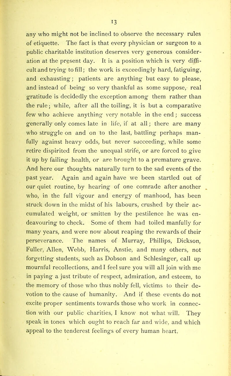 any who might not be inclined to observe the necessary rules of etiquette. The fact is that every physician or surgeon to a public charitable institution deserves very generous consider- ation at the present day. It is a position which is very diffi- cult and trying to fill; the work is exceedingly hard, fatiguing, and exhausting; patients are anything but easy to please, and instead of being so very thankful as some suppose, real gratitude is decidedly the exception among them rather than the rule; while, after all the toiling, it is but a comparative few who achieve anything very notable in the end; success generally only comes late in life, if at all; there are many who struggle on and on to the last, battling perhaps man- fully against heavy odds, but never succeeding, while some retire dispirited from the unequal strife, or are forced to give it up by failing health, or are brought to a premature grave. And here our thoughts naturally turn to the sad events of the past year. Again and again have we been startled out of our quiet routine, by hearing of one comrade after another who, in the full vigour and energy of manhood, has been struck down in the midst of his labours, crushed by their ac- cumulated weight, or smitten by the pestilence he was en- deavouring to check. Some of them had toiled manfully for many years, and were now about reaping the rewards of their perseverance. The names of Murray, Phillips, Dickson, Fuller, Allen, Webb, Harris, Anstie, and many others, not forgetting students, such as Dobson and Schlesinger, call up mournful recollections, and I feel sure you will all join with me in paying a just tribute of respect, admiration, and esteem, to the memory of those who thus nobly fell, victims to their de- votion to the cause of humanity. And if these events do not excite proper sentiments towards those who work in connec- tion with our public charities, I know not what will. They speak in tones which ought to reach far and wide, and which appeal to the tenderest feelings of every human heart.