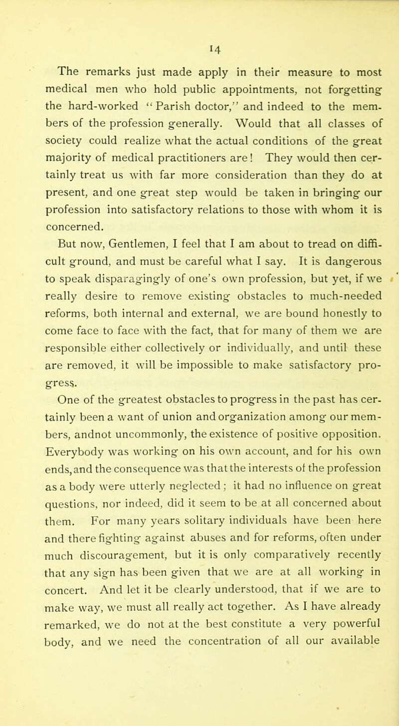 The remarks just made apply in their measure to most medical men who hold public appointments, not forgetting the hard-worked Parish doctor/'and indeed to the mem. bers of the profession generally. Would that all classes of society could realize what the actual conditions of the great majority of medical practitioners are! They would then cer- tainly treat us with far more consideration than they do at present, and one great step would be taken in bringing our profession into satisfactory relations to those with whom it is concerned. But now, Gentlemen, I feel that I am about to tread on diffi- cult ground, and must be careful what I say. It is dangerous to speak disparagingly of one's own profession, but yet, if we really desire to remove existing obstacles to much-needed reforms, both internal and external, we are bound honestly to come face to face with the fact, that for many of them we are responsible either collectively or individually, and until these are removed, it will be impossible to make satisfactory pro- gress. One of the greatest obstacles to progress in the past has cer- tainly been a want of union and organization among our mem- bers, andnot uncommonly, the existence of positive opposition. Everybody was working on his own account, and for his own ends, and the consequence was that the interests ot the profession as a body were utterly neglected ; it had no influence on great questions, nor indeed, did it seem to be at all concerned about them. For many years solitary individuals have been here and there fighting against abuses and for reforms, often under much discouragement, but it is only comparatively recently that any sign has been given that we are at all working in concert. And let it be clearly understood, that if we are to make way, we must all really act together. As I have already remarked, we do not at the best constitute a very powerful body, and we need the concentration of all our available