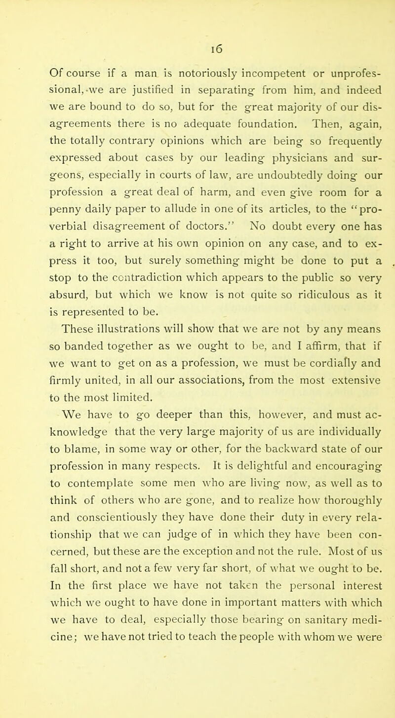 Of course if a man is notoriously incompetent or unprofes- sional,-we are justified in separating from him, and indeed we are bound to do so, but for the great majority of our dis- agreements there is no adequate foundation. Then, again, the totally contrary opinions which are being so frequently expressed about cases by our leading physicians and sur- geons, especially in courts of law, are undoubtedly doing our profession a great deal of harm, and even give room for a penny daily paper to allude in one of its articles, to the pro- verbial disagreement of doctors. No doubt every one has a right to arrive at his own opinion on any case, and to ex- press it too, but surely something might be done to put a stop to the contradiction which appears to the public so very absurd, but which we know is not quite so ridiculous as it is represented to be. These illustrations will show that we are not by any means so banded together as we ought to be, and I affirm, that if we want to get on as a profession, we must be cordially and firmly united, in all our associations, from the most extensive to the most limited. We have to go deeper than this, however, and must ac- knowledge that the very large majority of us are individually to blame, in some way or other, for the backward state of our profession in many respects. It is delightful and encouraging to contemplate some men who are living- now, as well as to think of others who are gone, and to realize how thoroughly and conscientiously they have done their duty in every rela- tionship that we can judge of in which they have been con- cerned, but these are the exception and not the rule. Most of us fall short, and not a few very far short, of what we ought to be. In the first place we have not taken the personal interest which we ought to have done in important matters with which we have to deal, especially those bearing- on sanitary medi- cine; we have not tried to teach the people with wham we were