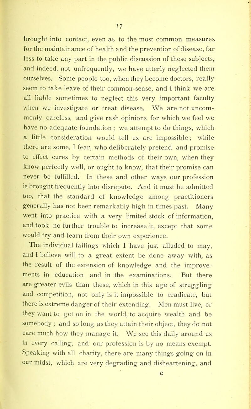 brought into contact, even as to the most common measures for the maintainance of health and the prevention of disease, far less to take any part in the pubHc discussion of these subjects, and indeed, not unfrequently, we have utterly neglected them ourselves. Some people too, when they become doctors, really seem to take leave of their common-sense, and I think we are all liable sometimes to neglect this very important faculty when we investigate or treat disease. We are not uncom- monly careless, and give rash opinions for which we feel we have no adequate foundation ; we attempt to do things, which a little consideration would tell us are impossible; while there are some, I fear, who deliberately pretend and promise to effect cures by certain methods of their own, when they know perfectly well, or ought to know, that their promise can never be fulfilled. In these and other ways our profession is brought frequently into disrepute. And it must be admitted too, that the standard of knowledge among practitioners generally has not been remarkably high in times past. Many went into practice with a very limited stock of information, and took no further trouble to increase it, except that some would try and learn from their own experience. The individual failings which I have just alluded to may, and I believe will to a great extent be done away with, as the result of the extension of knowledge and the improve- ments in education and in the examinations. But there are greater evils than these, which in this age of struggling and competition, not only is it impossible to eradicate, but there is extreme danger of their extending. Men must live, or they want to get on in the world, to acquire wealth and be somebody ; and so long as they attain their object, they do not care much how they manage it. We see this daily around us in every calling, and our profession is by no means exempt. Speaking- with all charity, there are many things going on in our midst, which are very degrading and disheartening, and c