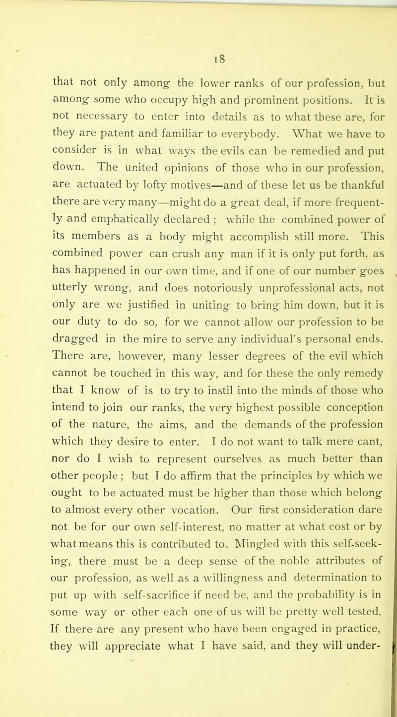 that not only among the lower ranks of our profession, but among some who occupy high and prominent positions. It is not necessary to enter into details as to what these are, for they are patent and familiar to everybody. What we have to consider is in what ways the evils can be remedied and put down. The united opinions of those who in our profession, are actuated by lofty motives—and of these let us be thankful there are very many—might do a great deal, if more frequent- ly and emphatically declared ; while the combined power of its members as a body might accomplish still more. This combined power can crush any man if it is only put forth, as has happened in our own time, and if one of our number goes utterly wrong, and does notoriously unprofessional acts, not only are we justified in uniting to bring him down, but it is our duty to do so, for we cannot allow our profession to be dragged in the mire to serve any individual's personal ends. There are, however, many lesser degrees of the evil which cannot be touched in this way, and for these the only remedy that I know of is to try to instil into the minds of those who intend to join our ranks, the very highest possible conception of the nature, the aims, and the demands of the profession which they desire to enter. I do not want to talk mere cant, nor do I wish to represent ourselves as much better than other people; but I do affirm that the principles by which we ought to be actuated must be higher than those which belong to almost every other vocation. Our first consideration dare not be for our own self-interest, no matter at what cost or by what means this is contributed to. Mingled with this self-seek- ing, there must be a deep sense of the noble attributes of our profession, as well as a willingness and determination to put up with self-sacrifice if need be, and the probability is in some way or other each one of us will be pretty well tested. If there are any present who have been engaged in practice, they will appreciate what I have said, and they will under-