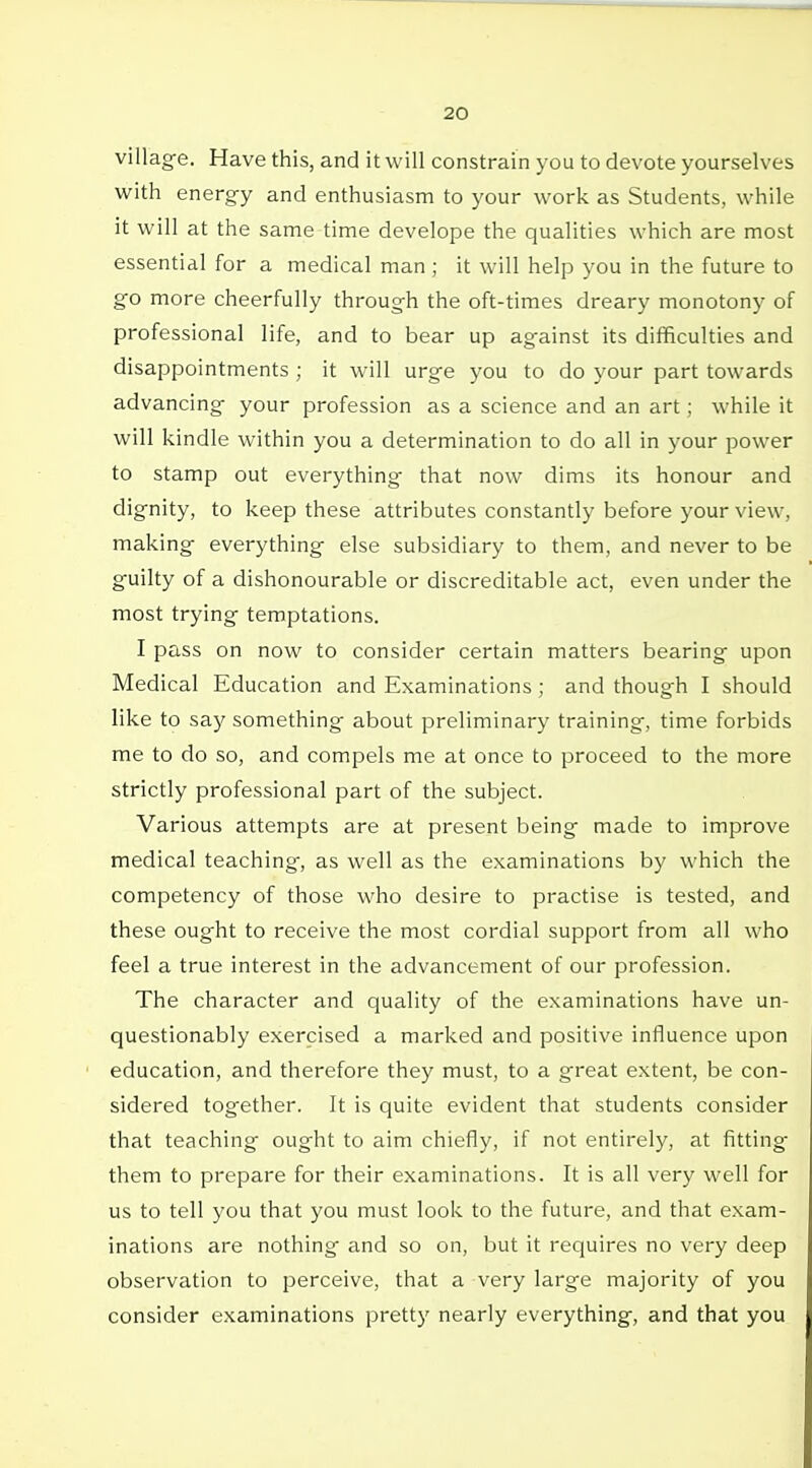 village. Have this, and it will constrain you to devote yourselves with energy and enthusiasm to your work as Students, while it will at the same time develope the qualities which are most essential for a medical man ; it will help you in the future to go more cheerfully through the oft-times dreary monotony of professional life, and to bear up against its difficulties and disappointments ; it will urge you to do your part towards advancing your profession as a science and an art; while it will kindle within you a determination to do all in your power to stamp out everything that now dims its honour and dignity, to keep these attributes constantly before your view, making everything else subsidiary to them, and never to be guilty of a dishonourable or discreditable act, even under the most trying temptations. I pass on now to consider certain matters bearing upon Medical Education and Examinations ; and though I should like to say something about preliminary training, time forbids me to do so, and compels me at once to proceed to the more strictly professional part of the subject. Various attempts are at present being made to improve medical teaching, as well as the examinations by which the competency of those who desire to practise is tested, and these ought to receive the most cordial support from all who feel a true interest in the advancement of our profession. The character and quality of the examinations have un- questionably exercised a marked and positive influence upon education, and therefore they must, to a great extent, be con- sidered together. It is quite evident that students consider that teaching ought to aim chiefly, if not entirely, at fitting them to prepare for their examinations. It is all very well for us to tell you that you must look to the future, and that exam- inations are nothing and so on, but it requires no very deep observation to perceive, that a very large majority of you consider examinations pretty nearly everything, and that you
