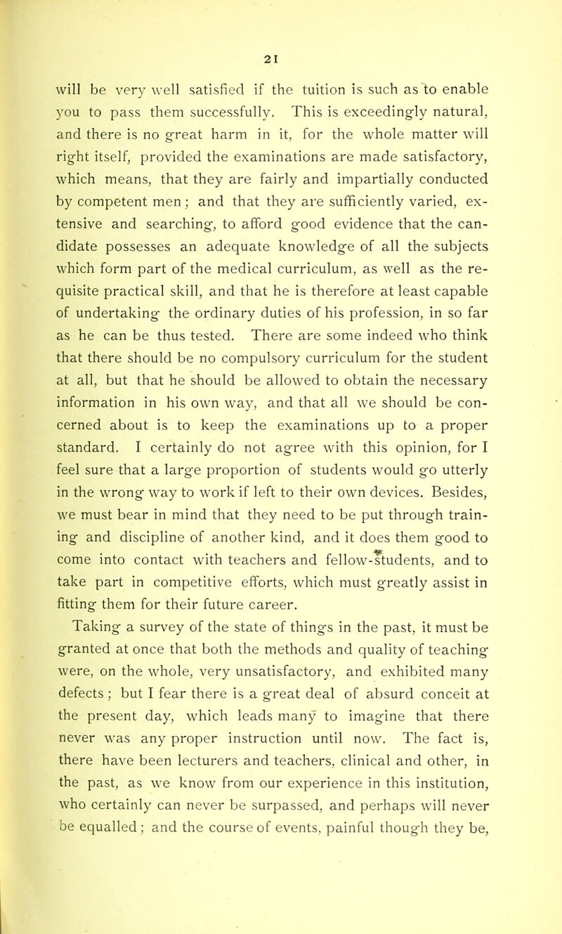 will be very well satisfied if the tuition is such as to enable you to pass them successfully. This is exceedingly natural, and there is no great harm in it, for the whole matter will right itself, provided the examinations are made satisfactory, which means, that they are fairly and impartially conducted by competent men ; and that they are sufficiently varied, ex- tensive and searching, to afford good evidence that the can- didate possesses an adequate knowledge of all the subjects which form part of the medical curriculum, as well as the re- quisite practical skill, and that he is therefore at least capable of undertaking the ordinary duties of his profession, in so far as he can be thus tested. There are some indeed who think that there should be no compulsory curriculum for the student at all, but that he should be allowed to obtain the necessary information in his own way, and that all we should be con- cerned about is to keep the examinations up to a proper standard. I certainly do not agree with this opinion, for I feel sure that a large proportion of students would go utterly in the wrong way to work if left to their own devices. Besides, we must bear in mind that they need to be put through train- ing and discipline of another kind, and it does them good to come into contact with teachers and fellow-ftudents, and to take part in competitive eflForts, which must greatly assist in fitting them for their future career. Taking a survey of the state of things in the past, it must be granted at once that both the methods and quality of teaching were, on the whole, very unsatisfactory, and exhibited many defects ; but I fear there is a great deal of absurd conceit at the present day, which leads many to imagine that there never was any proper instruction until now. The fact is, there have been lecturers and teachers, clinical and other, in the past, as we know from our experience in this institution, who certainly can never be surpassed, and perhaps will never be equalled; and the course of events, painful though they be,