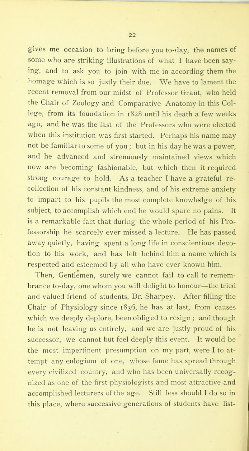 gives me occasion to bring before you to-day, the names of some who are striking illustrations of what I have been say- ing, and to ask you to join with me in according them the homage which is so justly their due. We have to lament the recent removal from our midst of Professor Grant, who held the Chair of Zoology and Comparative Anatomy in this Col- lege, from its foundation in 1828 until his death a few weeks ago, and he was the last of the Professors who were elected when this institution was first started. Perhaps his name may not be familiar to some of you; but in his day he was a power, and he advanced and strenuously maintained views which now are becoming fashionable, but which then it required strong courage to hold. As a teacher I have a grateful re- collection of his constant kindness, and of his extreme anxiety to impart to his pupils the most complete knowledge of his subject, to accomplish which end he would spare no pains. It is a remarkable fact that during the whole period of his Pro- fessorship he scarcely ever missed a lecture. He has passed away quietly, having spent a long life in conscientious devo- tion to his work, and has left behind him a name which is respected and esteemed by all who have ever known him. Then, Gentlemen, surely we cannot fail to call to remem- brance to-day, one whom you will delight to honour—the tried and valued friend of students. Dr. Sharpey. After filling the Chair of Physiology since 1836, he has at last, from causes which we deeply deplore, been obliged to resig-n ; and though he is not leaving us entirely, and we are justly proud of his successor, we cannot but feel deeply this event. It would be the most impertinent presumption on my part, were I to at- tempt any eulogium of one, whose fame has spread through every civilized country, and who has been universally recog-- nized as one of the first physiologists and most attractive and accomplished lecturers of the age. Still less should I do so in this place, where successive generations of students have list-