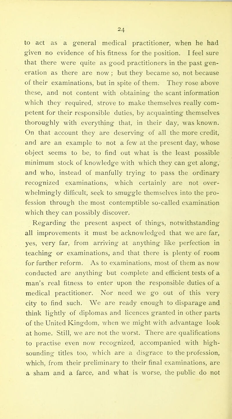 to act as a general medical practitioner, when he had given no evidence of his fitness for the position. I feel sure that there were quite as good practitioners in the past gen- eration as there are now ; but they became so, not because of their examinations, but in spite of them. They rose above these, and not content with obtaining the scant information which they required, strove to make themselves really com- petent for their responsible duties, by acquainting themselves thoroughly with everything that, in their day, was known. On that account they are deserving of all the more credit, and are an example to not a few at the present day, whose object seems to be, to find out what is the least possible minimum stock of knowledge with which they can get along-, and who, instead of manfully trying to pass the ordinary recognized examinations, which certainly are not over- whelmingly difficult, seek to smugg-le themselves into the pro- fession through the most contemptible so-called examination which they can possibly discover. Regarding the present aspect of things, notwithstanding all improvements it must be acknowledged that we are far, yes, very far, from arriving at anything like perfection in teaching or examinations, and that there is plenty of room for further reform. As to examinations, most of them as now conducted are anything but complete and efficient tests of a man's real fitness to enter upon the responsible duties of a medical practitioner. Nor need we go out of this very city to find such. We are ready enough to disparage and think lightly of diplomas and licences granted in other parts of the United Kingdom, when we might with advantage look at home. Still, we are not the worst. There are qualifications to practise even now recognized, accompanied with high- sounding titles too, which are a disgrace to the profession, which, from their preliminary to their final examinations, are a sham and a farce, and what is worse, the public do not