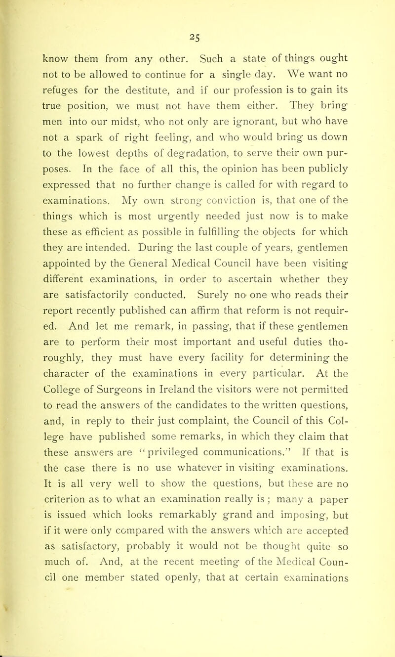 know them from any other. Such a state of things ought not to be allowed to continue for a single day. We want no refuges for the destitute, and if our profession is to gain its true position, we must not have them either. They bring men into our midst, who not only are ignorant, but who have not a spark of right feeling, and who would bring us down to the lowest depths of degradation, to serve their own pur- poses. In the face of all this, the opinion has been publicly expressed that no further change is called for with regard to examinations. My own strong conviction is, that one of the things which is most urgently needed just now is to make these as efficient as possible in fulfilling the objects for which they are intended. During the last couple of years, gentlemen appointed by the General Medical Council have been visiting different examinations, in order to ascertain whether they are satisfactorily conducted. Surely no one who reads their report recently published can affirm that reform is not requir- ed. And let me remark, in passing, that if these gentlemen are to perform their most important and useful duties tho- roughly, they must have every facility for determining the character of the examinations in every particular. At the College of Surgeons in Ireland the visitors were not permitted to read the answers of the candidates to the written questions, and, in reply to their just complaint, the Council of this Col- lege have published some remarks, in which they claim that these answers are privileged communications.'' If that is the case there is no use whatever in visiting- examinations. It is all very well to show the questions, but these are no criterion as to what an examination really is ; many a paper is issued which looks remarkably grand and imposing, but if it were only compared with the answers which are accepted as satisfactory, probably it would not be thought quite so much of. And, at the recent meeting of the Medical Coun- cil one member stated openly, that at certain examinations