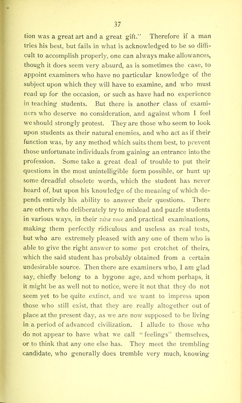 tion was a great art and a great gift. Therefore if a man tries his best, but fails in what is acknowledged to be so diffi- cult to accomplish properly, one can always make allowances, though it does seem very absurd, as is sometimes the case, to appoint examiners who have no particular knowledge of the subject upon which they will have to examine, and who must read up for the occasion, or such as have had no experience in teaching students. But there is another class of exami- ners who deserve no consideration, and against whom I feel we should strongly protest. They are those who seem to look upon students as their natural enemies, and who act as if their function was, by any method which suits them best, to prevent those unfortunate individuals from gaining an entrance into the profession. Some take a great deal of trouble to put their questions in the most unintelligible form possible, or hunt up some dreadful obsolete words, which the student has never heard of, but upon his knowledge of the meaning of which de- pends entirely his ability to answer their questions. There are others who deliberately try to mislead and puzzle students in various ways, in their viva voce and practical examinations, making them perfectly ridiculous and useless as real tests, but who are extremely pleased with any one of them who is able to give the right answer to some pet crotchet of theirs, which the said student has probably obtained from a certain undesirable source. Then there are examiners who, I am glad say, chiefly belong to a bygone age, and whom perhaps, it it might be as well not to notice, were it not that they do not seem yet to be quite extinct, and we want to impress upon those who still exist, that they are really altogether out of place at the present day, as we are now supposed to be living in a period of advanced civilization. I allude to those who do not appear to have what we call feelings themselves, or to think that any one else has. They meet the trembling candidate, who generally does tremble very much, knowing