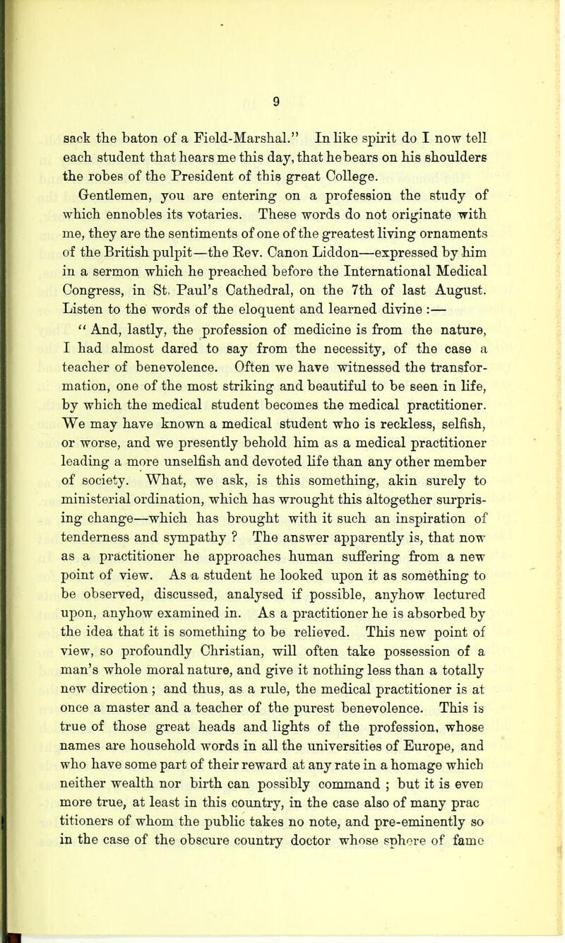 sack the baton of a Field-Marshal. In like spirit do I now tell each student that hears me this day, that he bears on his shoulders the robes of the President of tbis great College. Gentlemen, you are entering on a profession the study of which ennobles its votaries. These words do not originate with me, they are the sentiments of one of the greatest living ornaments of the British pulpit—the Rev. Canon Liddon—expressed by him in a sermon which he preached before the International Medical Congress, in St. Paul's Cathedral, on the 7th of last August. Listen to the words of the eloquent and learned divine :—  And, lastly, the profession of medicine is from the nature, I had almost dared to say from the necessity, of the case a teacher of benevolence. Often we have witnessed the transfor- mation, one of the most striking and beautiful to be seen in life, by wbich the medical student becomes the medical practitioner. We may have known a medical student who is reckless, selfish, or worse, and we presently behold him as a medical practitioner leading a more unselfish and devoted life than any other member of society. What, we ask, is this something, akin surely to ministerial ordination, which has wrought this altogether surpris- ing change—which has brought with it such an inspiration of tenderness and sympathy ? The answer apparently is, that now as a practitioner he approaches human suffering from a new point of view. As a student he looked upon it as something to be observed, discussed, analysed if possible, anyhow lectured upon, anyhow examined in. As a practitioner he is absorbed by the idea that it is something to be relieved. This new point of view, so profoundly Christian, will often take possession of a man's whole moral nature, and give it nothing less than a totally new direction; and thus, as a rule, the medical practitioner is at once a master and a teacher of the purest benevolence. This is true of those great heads and lights of the profession, whose names are household words in all the universities of Europe, and who have some part of their reward at any rate in a homage which neither wealth nor birth can possibly command ; but it is eveD more true, at least in this country, in the case also of many prac titioners of whom the public takes no note, and pre-eminently so in the case of the obscure country doctor whose sphere of fame