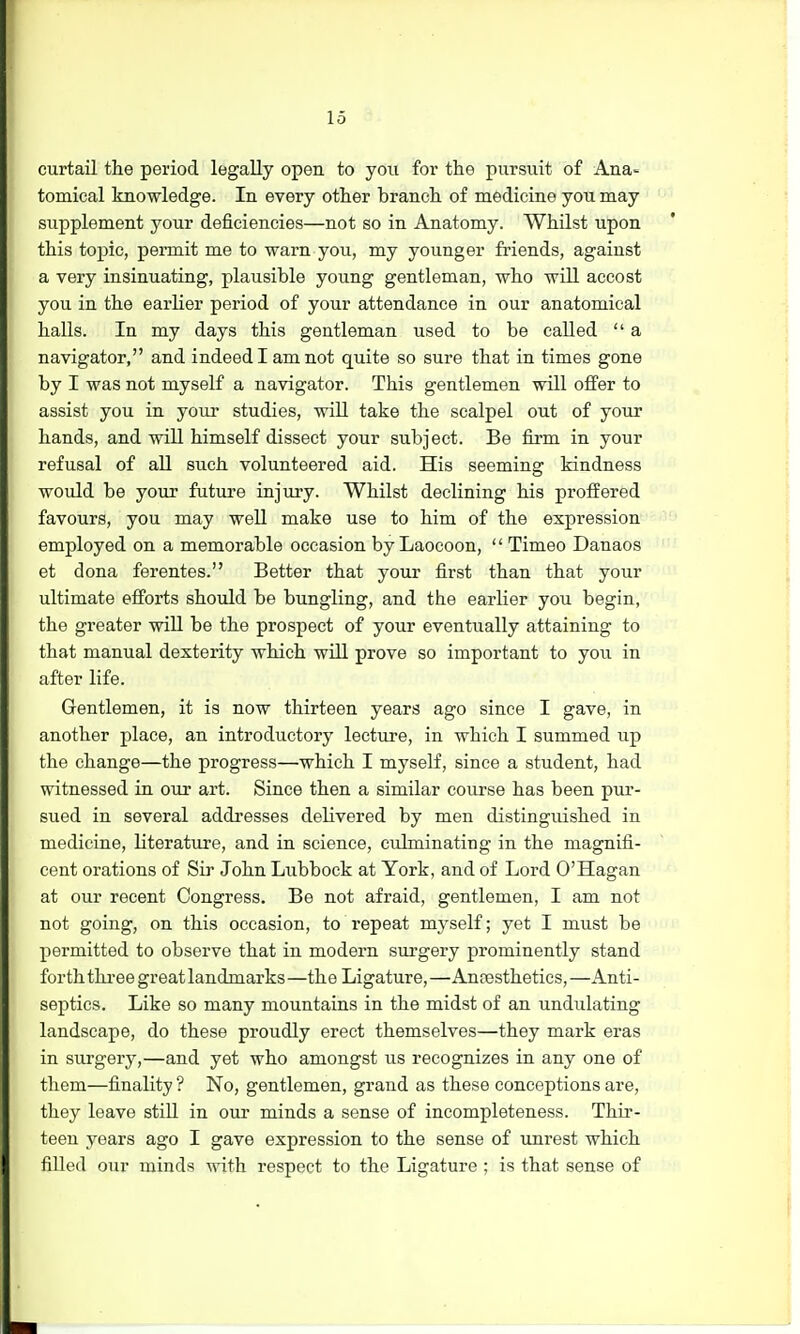 curtail the period legally open to you for the pursuit of Ana- tomical knowledge. In every other branch of medicine you may supplement your deficiencies—not so in Anatomy. Whilst upon this topic, permit me to warn you, my younger friends, against a very insinuating, plausible young gentleman, who will accost you in the earlier period of your attendance in our anatomical halls. In my days this gentleman used to be called  a navigator, and indeed I am not quite so sure that in times gone by I was not myself a navigator. This gentlemen will offer to assist you in your studies, will take the scalpel out of your hands, and will himself dissect your subject. Be firm in your refusal of all such volunteered aid. His seeming kindness would be your future injury. Whilst declining his proffered favours, you may well make use to him of the expression employed on a memorable occasion by Laocoon,  Timeo Danaos et dona ferentes. Better that your first than that your ultimate efforts should be bungling, and the earlier you begin, the greater will be the prospect of your eventually attaining to that manual dexterity which will prove so important to you in after life. Gentlemen, it is now thirteen years ago since I gave, in another place, an introductory lecture, in which I summed up the change—the progress—which I myself, since a student, had witnessed in our art. Since then a similar course has been pur- sued in several addresses delivered by men distinguished in medicine, literature, and in science, culminating in the magnifi- cent orations of Sir John Lubbock at York, and of Lord O'Hagan at our recent Congress. Be not afraid, gentlemen, I am not not going, on this occasion, to repeat myself; yet I must be permitted to observe that in modern surgery prominently stand forth three great landmarks—the Ligature,—Anaesthetics,—Anti- septics. Like so many mountains in the midst of an undulating landscape, do these proudly erect themselves—they mark eras in surgery,—and yet who amongst us recognizes in any one of them—finality ? No, gentlemen, grand as these conceptions are, they leave still in our minds a sense of incompleteness. Thir- teen years ago I gave expression to the sense of unrest which filled our minds with respect to the Ligature ; is that sense of