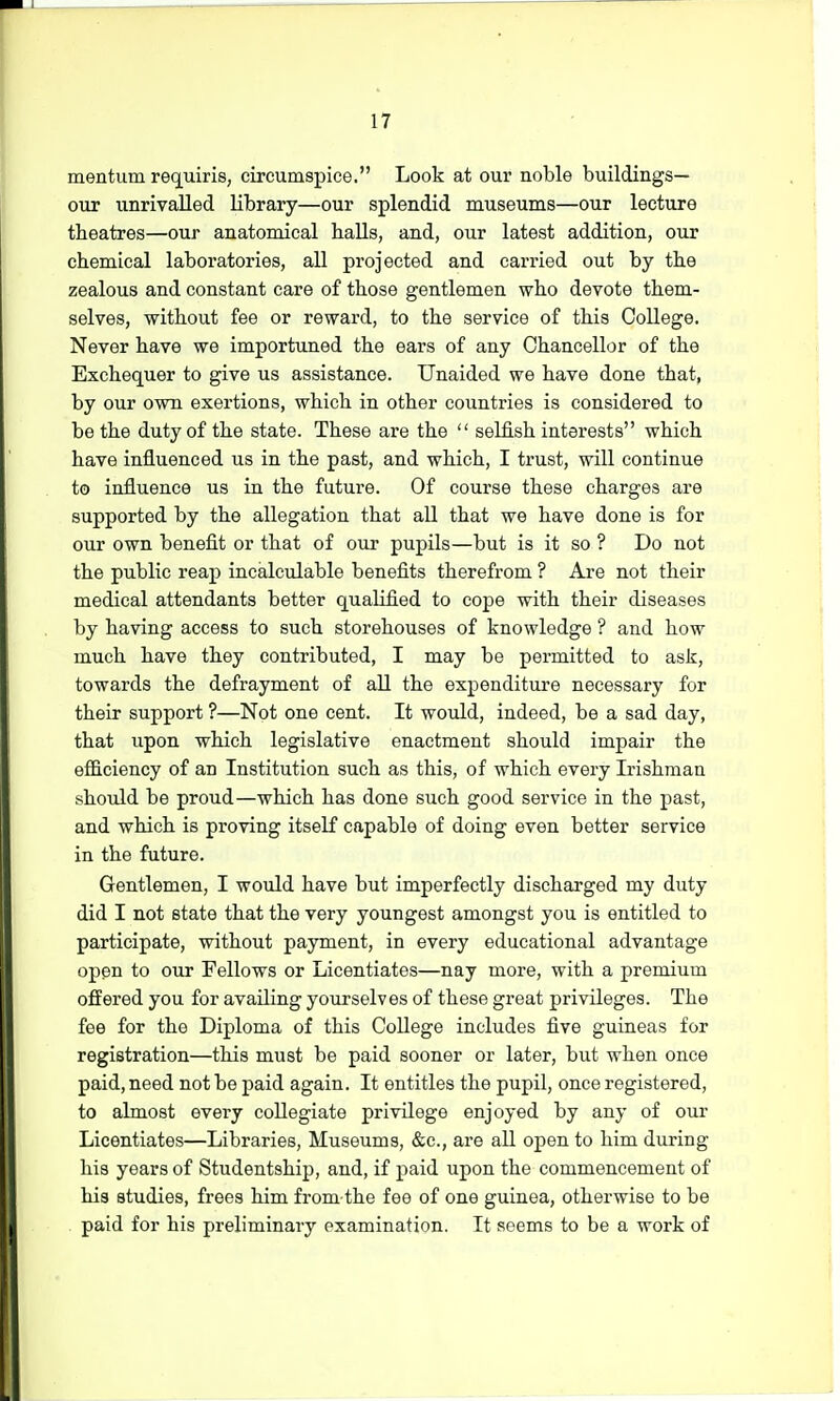 mention requiris, circumspice. Look at our noble buildings— our unrivalled library—our splendid museums—our lecture theatres—our anatomical balls, and, our latest addition, our chemical laboratories, all projected and carried out by the zealous and constant care of those gentlemen who devote them- selves, without fee or reward, to the service of this College. Never have we importuned the ears of any Chancellor of the Exchequer to give us assistance. Unaided we have done that, by our own exertions, which in other countries is considered to be the duty of the state. These are the  selfish interests which have influenced us in the past, and which, I trust, will continue to influence us in the future. Of course these charges are supported by the allegation that all that we have done is for our own benefit or that of our pupils—but is it so ? Do not the public reap incalculable benefits therefrom ? Are not their medical attendants better qualified to cope with their diseases by having access to such storehouses of knowledge ? and how much have they contributed, I may be permitted to ask, towards the defrayment of all the expenditure necessary for their support ?—Not one cent. It would, indeed, be a sad day, that upon which legislative enactment should impair the efficiency of an Institution such as this, of which every Irishman should be proud—which has done such good service in the past, and which is proving itself capable of doing even better service in the future. Gentlemen, I would have but imperfectly discharged my duty did I not state that the very youngest amongst you is entitled to participate, without payment, in every educational advantage open to our Fellows or Licentiates—nay more, with a premium offered you for availing yourselves of these great privileges. The fee for the Diploma of this College includes five guineas for registration—this must be paid sooner or later, but when once paid, need not be paid again. It entitles the pupil, once registered, to almost every collegiate privilege enjoyed by any of our Licentiates—Libraries, Museums, &c, are all open to him during his years of Studentship, and, if paid upon the commencement of his studies, frees him from the fee of one guinea, otherwise to be paid for his preliminary examination. It seems to be a work of