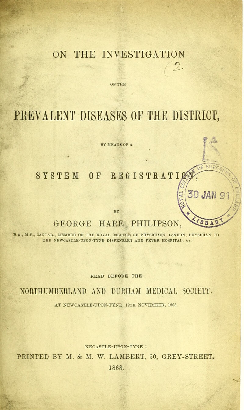 ON THE INVESTIGATION . 2- PREVALENT DISEASES OF THE DISTRICT, BY MEANS OP A SYSTEM OF REGISTRATI BY GEORGE HARE. PHILIPSON, B.A., M.B., CANTAB., MEMBER OF THE ROYAL COLLEGE OP PHYSICIANS, LONDON, PHYSICIAN TO THE NEWCASTLE-UPON-TYNE DISPENSABt AND FEVER HOSPITAI,. S:,. READ BEFORE THE NOETHUMBERLAND AND DURHAM MEDICAL SOCIETY, AT NEWCASTLE-UPON-TYNE, 12TH NOVEMBER; 1863. NECASTLE-UPON-TYNE : PRINTED BY M. & M. W. LAMBERT, 50, GREY-STREET. 1863.