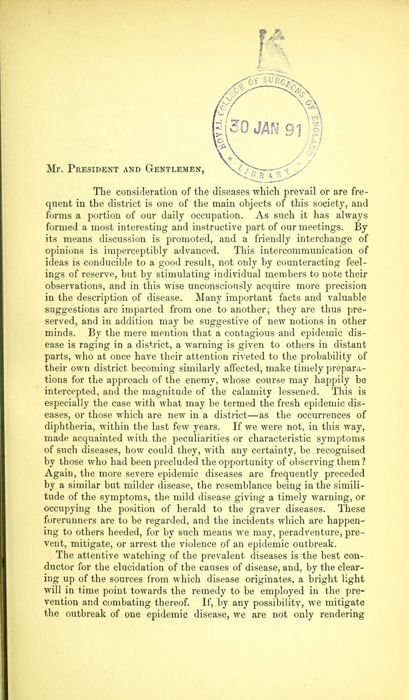 Mr. President and Gentlemen, The consideration of the diseases which prevail or are fre- quent in the district is one of the main objects of this society, and forms a portion of our daily occupation. As such it has always formed a most interesting and instructive part of our meetings. By its means discussion is promoted, and a friendly interchange of opini(ms is imperceptibly advanced. This intercommunication of ideas is conducible to a good result, not only by counteracting feel- ings of reserve, but by stimulating individual members to note their observations, and in this wise unconsciously acquire more precision in the description of disease. Many important facts and valuable suggestions are imparted from one to another,- they are thus pre- served, and in addition may be suggestive of new notions in other minds. By the mere mention that a contagious and epidemic dis- ease is raging in a district, a warning is given to others in distant parts, who at once have their attention riveted to the probability of their own district becoming similarly affected, make timely prepara- tions for the approach of the enemy, whose course may happily be intercepted, and the magnitude of the calamity lessened. This is especially the case with what may be termed the fresh epidemic dis- eases, or those which are new in a district—as the occurrences of diphtheria, within the last few years. If we were not, in this way, made acquainted with the peculiarities or characteristic symptoms of such diseases, how could they, with any certainty, be recognised by those who had been precluded the opportunity of observing them? Again, the more severe epidemic diseases are frequently preceded by a similar but milder disease, the resemblance being in the simili- tude of the symptoms, the mild disease giving a timely warning, or occupying the position of herald to the graver diseases. These forerunners are to be regarded, and the incidents which are happen- ing to others heeded, for by such means we may, peradventure, pre- vent, mitigate, or arrest the violence of an epidemic outbreak. The attentive watching of the prevalent diseases is the best con- ductor for the elucidation of the causes of disease, and, by the clear- ing up of the sources from which disease originates, a bright light will in time point towards the remedy to be employed in the pre- vention and combating thereof. If, by any possibility, we mitigate the outbreak of one epidemic disease, we are not only rendering