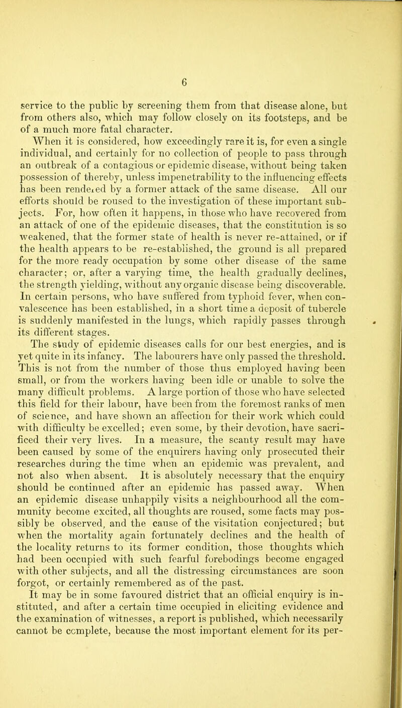 service to the public by screening them from that disease alone, but from others also, which may follow closely on its footstepSj and be of a much more fatal character. When it is considered, how exceedingly rare it is, for even a single individual, and certainly for no collection of people to pnss through an oiitbreak of a contagious or epidemic disease, without being taken possession of thereby, unless impenetrability to the influencing effects has been rendeicd by a former attack of the same disease. All our efforts should be roused to the investigation of these important sub- jects. For, how often it happens, in those who have recovered from an attack of one of the epidemic diseases, that the constitution is so weakened, that the former state of health is never re-attained, or if the health appears to be re-established, the ground is all prepared for the more ready occupation by some other disease of the same character; or, after a varying time, the health gradually declines, the strength yielding, without any organic disease being discoverable. In certain persons, who have suffered from typhoid fever, when con- valescence has been established, in a short time a deposit of tubercle is suddenly manifested in the lungs, which rapidly passes through its different stages. The study of epidemic diseases calls for our best energies, and is yet quite in its infancy. The labourers have only passed the threshold. This is not from tlie number of those thus employed having been small, or from the workers having been idle or unable to solve the many difficult problems. A large portion of those who have selected this field for their labour, have been from the foremost ranks of men of science, and have shown an affection for their work which could with difficulty be excelled; even some, by their devotion, have sacri- ficed their very lives. In a measure, the scanty result may have been caused by some of the enquirers having only prosecuted their researches during the time when an epidemic was prevalent, and not also when absent. It is absolutely necessary that the enquiry should be continued after an epidemic has passed away. When an epidemic disease unhappily visits a neighbourhood all the com- munity become excited, all thoughts are roused, some facts may pos- sibly be observed, and the cause of the visitation conjectured; but when the mortality again fortunately declines and the health of the locality returns to its former condition, those thoughts which had been occupied with such fearful forebodings become engaged with other subjects, and all the distressing circumstances are soon forgot, or certainly remembered as of the past. It may be in some favoured district that an official enquiry is in- stituted, and after a certain time occupied in eliciting evidence and the examination of witnesses, a report is published, which necessarily cannot be complete, because the most important element for its per-