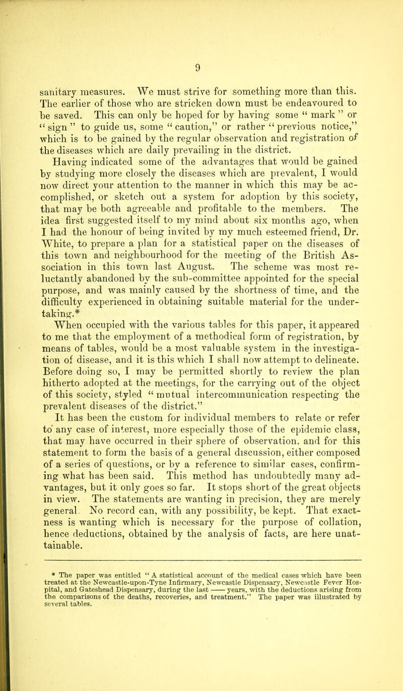 sanitary measures. We must strive for something more than this. The earlier of those who are stricken down must be endeavoured to be saved. This can only be hoped for by having some  mark  or  sign  to guide us, some  caution, or rather  previous notice, which is to be gained by the regular observation and registration of the diseases which are daily prevailing in the district. Having indicated some of the advantages that would be gained by studying more closely the diseases which are pievalent, I would now direct your attention to the manner in which this may be ac- complished, or sketch out a system for adoption by this society, that may be both agreeable and profitable to the members. The idea first suggested itself to my mind about six months ago, when I had the honour of being invited by my much esteemed friend, Dr. White, to prepare a plan lor a statistical paper on the diseases of this town and neighbourhood for the meeting of the British As- sociation in this town last August. The scheme was most re- luctantly abandoned by the sub-committee appointed for the special purpose, and was mainly caused by the shortness of time, and the difficulty experienced in obtaining suitable material for the under- taking.* When occupied with the various tables for this paper, it appeared to me that the employment of a methodical form of registration, by means of tables, would be a most valuable system in the investiga- tion of disease, and it is this which I shall now attempt to delineate. Before doing so, I may be permitted shortly to review the plan hitherto adopted at the meetings, for the carrying out of the object of this society, styled mutual intercommunication respecting the prevalent diseases of the district. It has been the custom for individual members to relate or refer to any case of interest, more especially those of the epidemic class, that may have occurred in their sphere of observation, and for this statement to form the basis of a general discussion, either composed of a series of questions, or by a reference to similar cases, confirm- ing what has been said. This method has undoubtedly many ad- vantages, but it only goes so far. It stops short of the great objects in view. The statements are wanting in precision, they are merely general No record can, with any possibility, be kept. That exact- ness is wanting which is necessary for the purpose of collation, hence deductions, obtained by the analysis of facts, are here unat- tainable. * The paper was entitled  A statistical account of the medical cases which have been treated at the Newcastle-upon-Tyne Infirmary, Newcastle Dispensary, Newcastle Fever Hos- pital, and Gateshead Dispensary, during the last years, with the deductions arising from the comparisons of the deaths, recoveries, and treatment. The paper was illustrated by several tables.