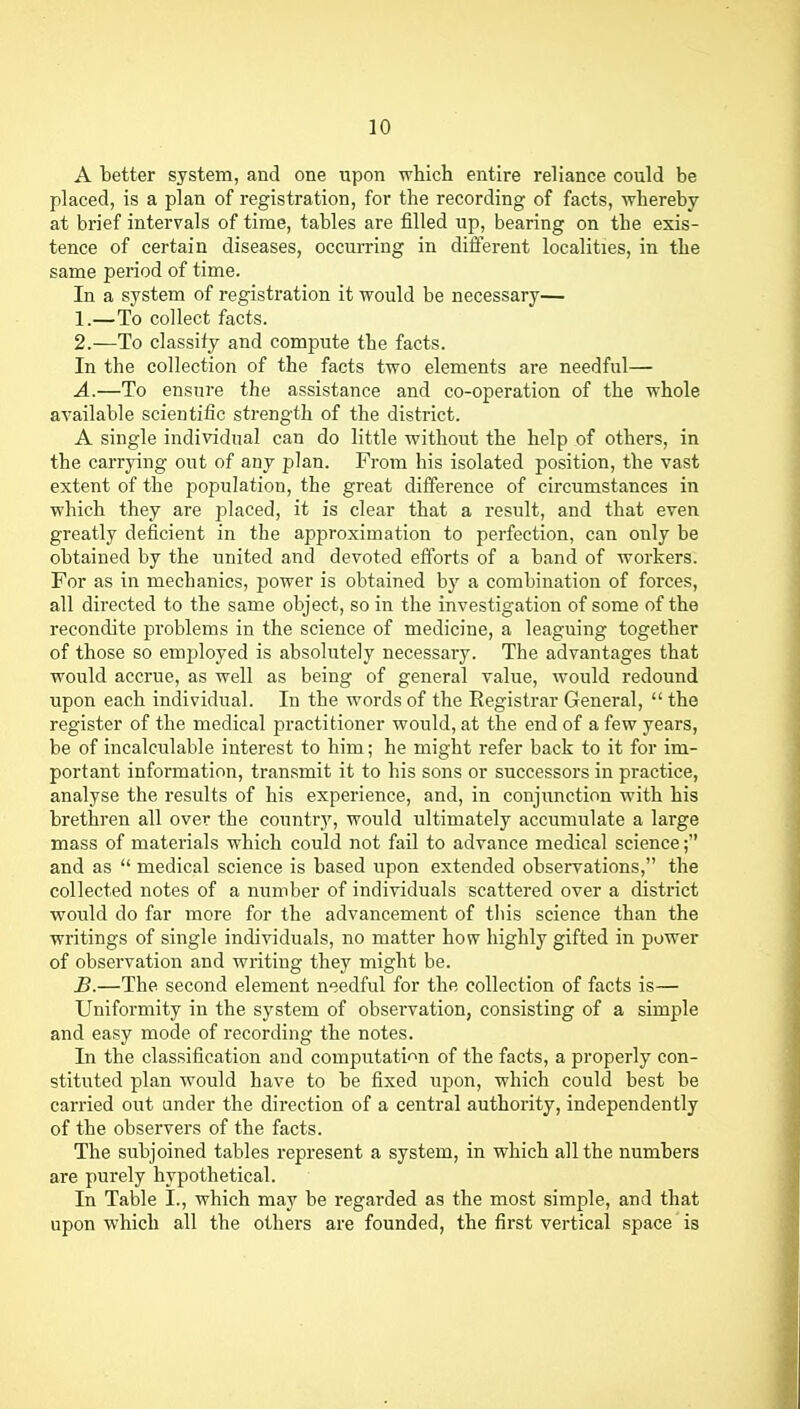 A better system, and one upon which entire reliance could be placed, is a plan of registration, for the recording of facts, whereby at brief intervals of time, tables are filled up, bearing on the exis- tence of certain diseases, occurring in different localities, in the same period of time. In a system of registration it would be necessary— 1. —To collect facts. 2. —To classify and compute the facts. In the collection of the facts two elements are needful— A. —To ensure the assistance and co-operation of the whole available scientific strength of the district. A single individual can do little without the help of others, in the carrying out of any plan. From his isolated position, the vast extent of the population, the great difference of circumstances in which they are placed, it is clear that a result, and that even greatly deficient in the approximation to perfection, can only be obtained by the united and devoted efforts of a band of workers. For as in mechanics, power is obtained b}'' a combination of forces, all directed to the same object, so in the investigation of some of the recondite problems in the science of medicine, a leaguing together of those so employed is absolutely necessary. The advantages that would accrue, as well as being of general value, would redound upon each individual. In the words of the Registrar General,  the register of the medical practitioner would, at the end of a few years, be of incalculable interest to him; he might refer back to it for im- portant information, transmit it to his sons or successors in practice, analyse the results of his experience, and, in conjunction with his brethren all over the country, would ultimately accumulate a large mass of materials which could not fail to advance medical science; and as  medical science is based upon extended observations, the collected notes of a number of individuals scattered over a district would do far more for the advancement of tliis science than the writings of single individuals, no matter how highly gifted in power of observation and writing they might be. B. —The second element needful for the collection of facts is— Uniformity in the system of obsei'vation, consisting of a simple and easy mode of recording the notes. In the classification and computati'^n of the facts, a properly con- stituted plan would have to be fixed tipon, which could best be carried out under the direction of a central authority, independently of the observers of the facts. The subjoined tables represent a system, in which all the numbers are purely hypothetical. In Table I., which may be regarded as the most simple, and that upon which all the others are founded, the first vertical space is