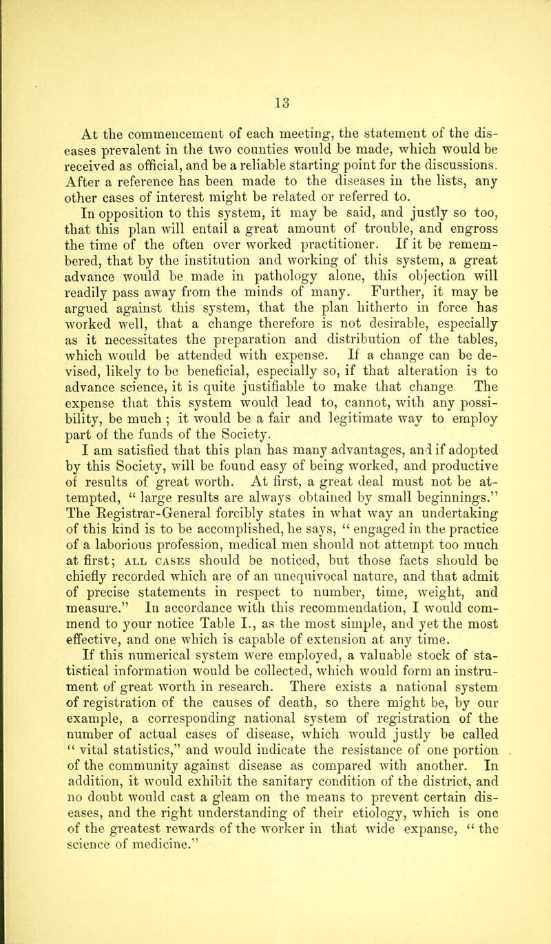 At the commencement of each meeting, the statement of the dis- eases prevalent in the two counties would be made, which would be received as official, and be a reliable starting point for the discussions. After a reference has been made to the diseases in the lists, any other cases of interest might be related or referred to. In opposition to this system, it may be said, and justly so too, that this plan will entail a great amount of trouble, and engross the time of the often over worked practitioner. If it be remem- bered, that by the institution and working of this system, a great advance would be made in pathology alone, this objection will readily pass away from the minds of many. Further, it may be argued against this system, that the plan hitherto in force has worked well, that a change therefore is not desirable, especially as it necessitates the preparation and distribution of the tables, which would be attended with expense. If a change can be de- vised, likely to be beneficial, especially so, if that alteration is to advance science, it is quite justifiable to make that change The expense that this system would lead to, cannot, with any possi- bility, be much ; it would be a fair and legitimate way to employ part of the funds of the Society. I am satisfied that this plan has many advantages, and if adopted by this Society, will be found easy of being worked, and productive of results of great worth. At first, a great deal must not be at- tempted,  large results are always obtained by small beginnings. The Registrar-General forcibly states in what way an undertaking of this kind is to be accomplished, he says,  engaged in the practice of a laborious profession, medical men should not attempt too much at first; all cases should be noticed, but those facts should be chiefly recorded which are of an unequivocal nature, and that admit of precise statements in respect to number, time, weight, and measure. In accordance with this recommendation, I would com- mend to your notice Table I., as the most simple, and yet the most effective, and one which is capable of extension at any time. If this numerical system were employed, a valuable stock of sta- tistical information would be collected, which would form an instru- ment of great worth in research. There exists a national system of registration of the causes of death, so there might be, by our example, a corresponding national system of registration of the number of actual cases of disease, which would justly be called  vital statistics, and would indicate the resistance of one portion of the community against disease as compared with another. In addition, it would exhibit the sanitary condition of the district, and no doubt would cast a gleam on the means to prevent certain dis- eases, and the right understanding of their etiology, which is one of the greatest rewards of the worker in that wide expanse,  the science of medicine.