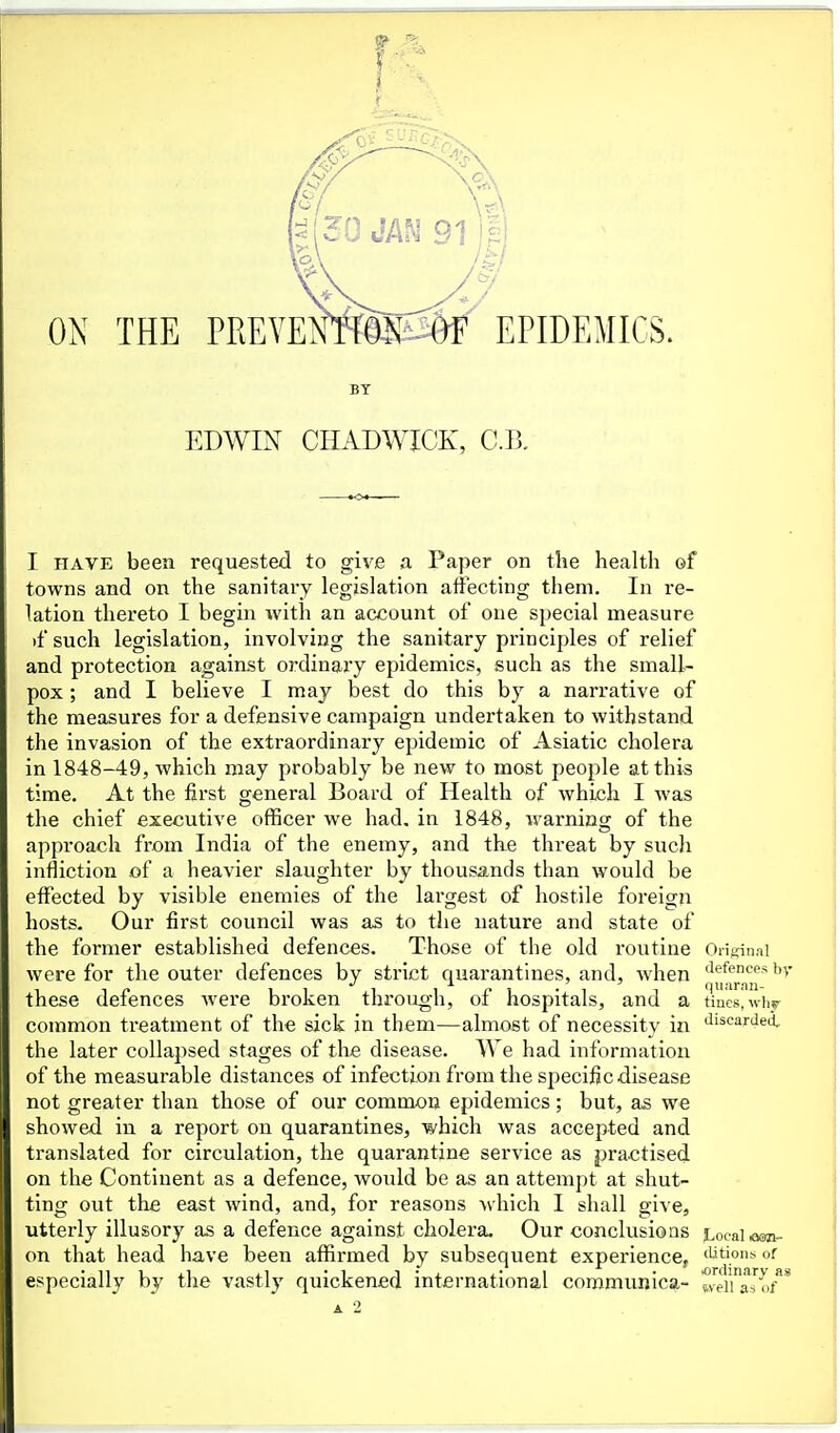 BY EDWIN CHADWICK, C.B. I HAVE been requested to give a Paper on the health of towns and on the sanitary legislation affecting them. In re- lation thereto I begin with an account of one special measure )fsuch legislation, involving the sanitary principles of relief and protection against ordinary epidemics, such as the small- pox ; and I believe I may best do this by a narrative of the measures for a defensive campaign undertaken to withstand the invasion of the extraordinary epidemic of Asiatic cholera in 1848-49, which may probably be new to most people at this time. At the first general Board of Health of which I was the chief executive officer we had. in 1848, warning of the approach from India of the enemy, and the threat by such infliction of a heavier slaughter by thousands than would be effected by visible enemies of the largest of hostile foreign hosts. Our first council was a,s to the nature and state of the former established defences. Those of the old routine Oiifcinai were for the outer defences by strict quarantines, and, Avhen 'irf<ncesbv these defences were broken through, of hospitals, and a tines, ivinr common treatment of the sick in them—almost of necessity in discarded, the later collapsed stages of the disease. V\ e had information of the measurable distances of infection from the specific disease not greater than those of our common epidemics; but, as we showed in a report on quarantines, which was accepted and translated for circulation, the quarantine service as practised on the Continent as a defence, would be as an attempt at shut- ting out the east wind, and, for reasons which I shall give, utterly illusory as a defence against cholera. Our conclusions Local eon- on that head have been affirmed by subsequent experience, 'Utions or especially by the vastly quickened international coromunica- tveiuro/*