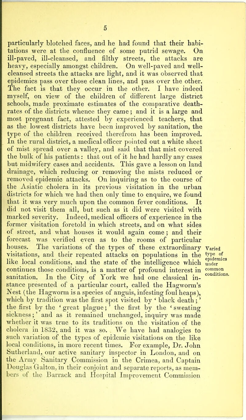 particularly blotclied faces, and he had found that their habi- tations were at the confluence of some putrid sewage. On ill-paved, ill-cleansed, and filthy streets, the attacks are heavy, especially amongst children. On well-paved and well- cleansed streets the attacks are light, and it was observed that epidemics pass over those clean lines, and pass over the other. The fact is that they occur in the otiier. I have indeed myself, on view of the children of different large district schools, made proximate estimates of the comparative death- rates of the districts whence they came; and it is a large and most pregnant fact, attested by experienced teachers, that as the lowest districts have been improved by sanitation, the type of the children received therefrom has been improved. In the rural district, a medical officer pointed out a white sheet of mist spread over a valley, and said that that mist covered the bulk of his patients : that out of it he had hardly any cases but midwifery cases and accidents. This gave a lesson on land drainage, which reducing or removing the mists reduced or removed epidemic attacks. On inquiring as to the course of the Asiatic cholera in its previous visitation in the urban districts for which we had then only time to enquire, we found that it was very much upon the common fever conditions. It did not visit them all, but such as it did were visited with marked severity. Indeed, medical officers of experience in the former visitation foretold in which streets, and on what sides of street, and what houses it would again come ; and their forecast was verified even as to the rooms of particular houses. The variations of the types of these extraordinary Varied visitations, and their repeated attacks on populations in the ^^V^ °f like local conditions, and the state of the intelligence which Xder^ continues those conditions, is a matter of profound interest in common sanitation. In the City of York we had one classical in- ^^ ^ '^ stance presented of a particular court, called the Hagworm's Nest (the Hagworm is a species of anguis, infesting foul heaps), which by tradition was the first spot visited by ' black death;' the first by the ' great plague; ' the first by tlie ' sweating sickness;' and as it remained unchanged, inquiry was made whether it was true to its traditions on the visitation of the cholera in 1832, and it was so. We have had analogies to such variation of the types of epidemic visitations on the like local conditions, in more recent times. For example. Dr. John Sutherland, our active sanitary inspector in London, and on the Array Sanitary Commission in the Crimea, and Captain Douglas Galton, in their conjoint and separate reports, as mem- bers of the Barrack and Hospital Impi-ovement Commission